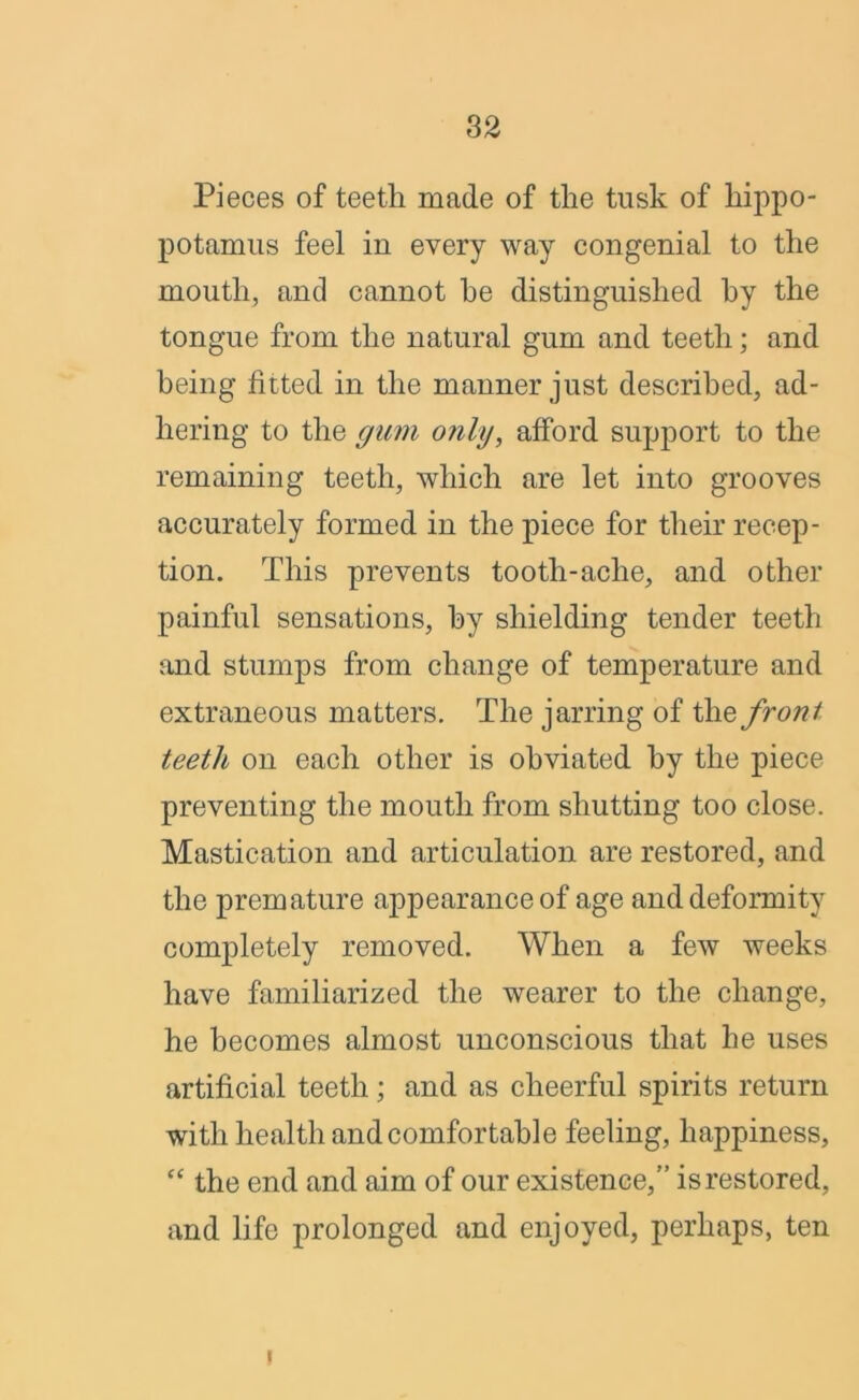 Pieces of teeth made of the tusk of hippo- potamus feel in every way congenial to the mouth, and cannot he distinguished by the tongue from the natural gum and teeth; and being fitted in the manner just described, ad- hering to the gum only, afford support to the remaining teeth, which are let into grooves accurately formed in the piece for their recep- tion. This prevents tooth-ache, and other painful sensations, by shielding tender teeth and stumps from change of temperature and extraneous matters. The jarring of the front teeth on each other is obviated by the piece preventing the mouth from shutting too close. Mastication and articulation are restored, and the premature aj>pearance of age and deformity completely removed. When a few weeks have familiarized the wearer to the change, he becomes almost unconscious that he uses artificial teeth; and as cheerful spirits return with health and comfortable feeling, happiness, “ the end and aim of our existence,” is restored, and life prolonged and enjoyed, perhaps, ten i