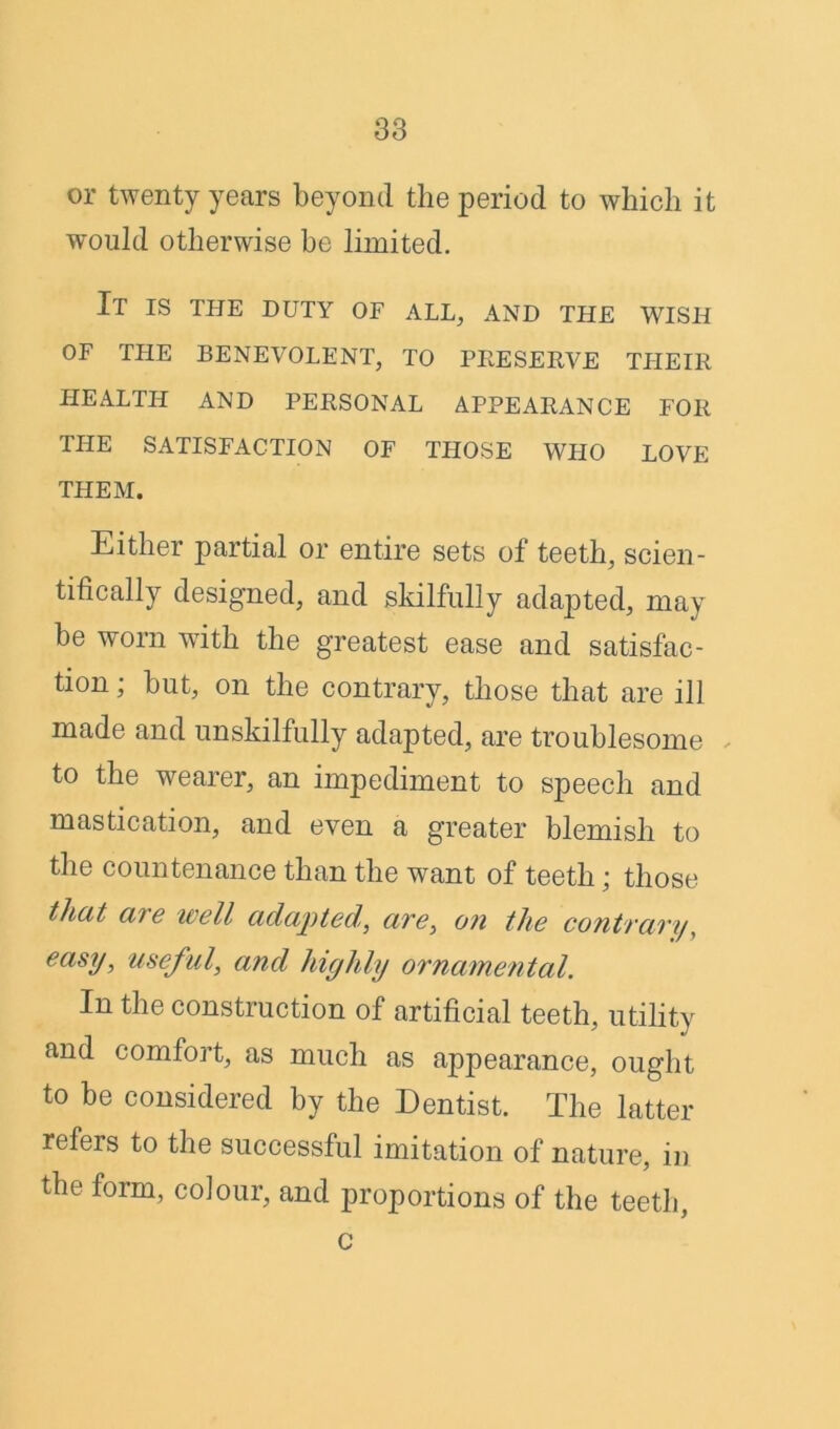 or twenty years beyond the period to which it would otherwise be limited. It is the duty of all, and the wish OF THE BENEVOLENT, TO PRESERVE THEIR HEALTH AND PERSONAL APPEARANCE FOR THE SATISFACTION OF THOSE WHO LOVE THEM. Either partial or entire sets of teeth, scien- tifically designed, and skilfully adapted, may be worn with the greatest ease and satisfac- tion ; but, on the contrary, those that are ill made and unskilfully adapted, are troublesome to the wearer, an impediment to speech and mastication, and even a greater blemish to the countenance than the want of teeth; those tliat are well adapted, are, on the contrary, easy, useful, and highly ornamental. In the construction of artificial teeth, utility and comfort, as much as appearance, ought to be considered by the Dentist. The latter refers to the successful imitation of nature, in the form, colour, and proportions of the teeth, c