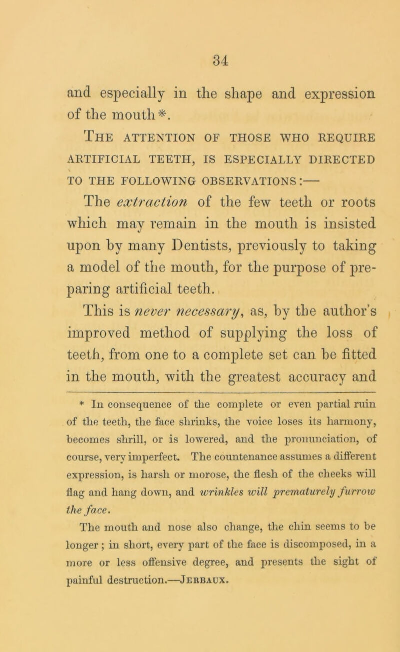 and especially in the shape and expression of the mouth*. The attention of those who require ARTIFICIAL TEETH, IS ESPECIALLY DIRECTED TO THE FOLLOWING OBSERVATIONS: The extraction of the few teeth or roots which may remain in the mouth is insisted upon by many Dentists, previously to taking a model of the mouth, for the purpose of pre- paring artificial teeth. This is never necessary, as, by the author’s improved method of supplying the loss of teeth, from one to a complete set can be fitted in the mouth, with the greatest accuracy and * In consequence of tlie complete or even partial ruin of the teeth, the face shrinks, the voice loses its harmony, becomes shrill, or is lowered, and the pronunciation, of course, vei’y imperfect. The countenance assumes a different expression, is harsh or morose, the flesh of the cheeks will flag and hang down, and wrinkles will prematurely furrow the face. The mouth and nose also change, the chin seems to be longer; in short, every part of the face is discomposed, in a more or less offensive degree, and presents the sight of painful destruction.—Jerbaux.