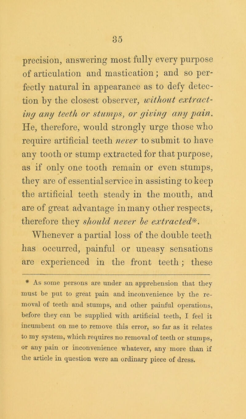 precision, answering most fully every purpose of articulation and mastication ; and so per- fectly natural in appearance as to defy detec- tion by the closest observer, without extract- ing any teeth or stumps, or giving any pain. He, therefore, would strongly urge those who require artificial teeth never to submit to have any tooth or stump extracted for that purpose, as if only one tooth remain or even stumps, they are of essential service in assisting to keep the artificial teeth steady in the mouth, and are of great advantage in many other respects, therefore they should never be extracted Whenever a partial loss of the double teeth has occurred, painful or uneasy sensations are experienced in the front teeth; these * As some persons are under an apprehension that they must be put to great pain and inconvenience by the re- moval of teeth and stumps, and other painful operations, before they can be supplied with artificial teeth, I feel it incumbent on me to remove this error, so far as it relates to my system, which requires no removal of teeth or stumps, or any pain or inconvenience whatever, any more than if the article in question were an ordinary piece of dress.