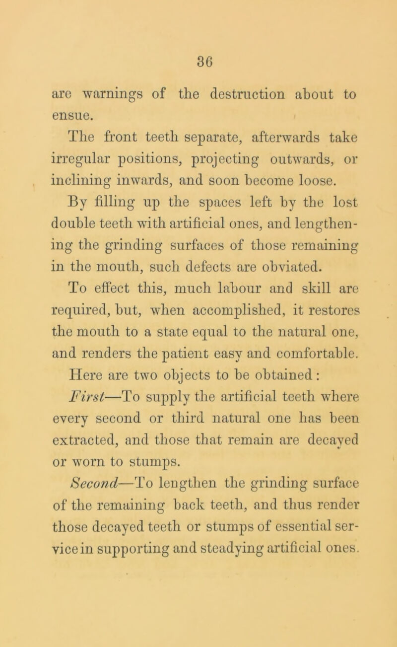 are warnings of the destruction about to ensue. The front teeth separate, afterwards take irregular positions, projecting outwards, or inclining inwards, and soon become loose. By filling up the spaces left by the lost double teeth with artificial ones, and lengthen- ing the grinding surfaces of those remaining in the mouth, such defects are obviated. To effect this, much labour and skill are required, hut, when accomplished, it restores the mouth to a state equal to the natural one, and renders the patient easy and comfortable. Here are two objects to he obtained: First—To supply the artificial teeth where every second or third natural one has been extracted, and those that remain are decaved or worn to stumps. Second—To lengthen the grinding surface of the remaining hack teeth, and thus render those decayed teeth or stumps of essential ser- vice in supporting and steadying artificial ones.