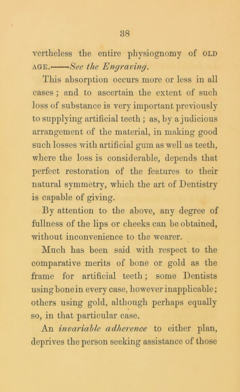 vertheless the entire physiognomy of old age. See the Engraving. This absorption occurs more or less in all cases ; and to ascertain the extent of such loss of substance is very important previously to supplying artificial teeth ; as, by a judicious arrangement of the material, in making good such losses with artificial gum as well as teeth, where the loss is considerable, depends that perfect restoration of the features to their natural symmetry, which the art of Dentistry is capable of giving. By attention to the above, any degree of fullness of the lips or cheeks can he obtained, without inconvenience to the wearer. Much has been said with respect to the comparative merits of bone or gold as the frame for artificial teeth; some Dentists using bone in every case, however inapplicable; others using gold, although perhaps equally so, in that particular case. An invariable adherence to either plan, deprives the person seeking assistance of those