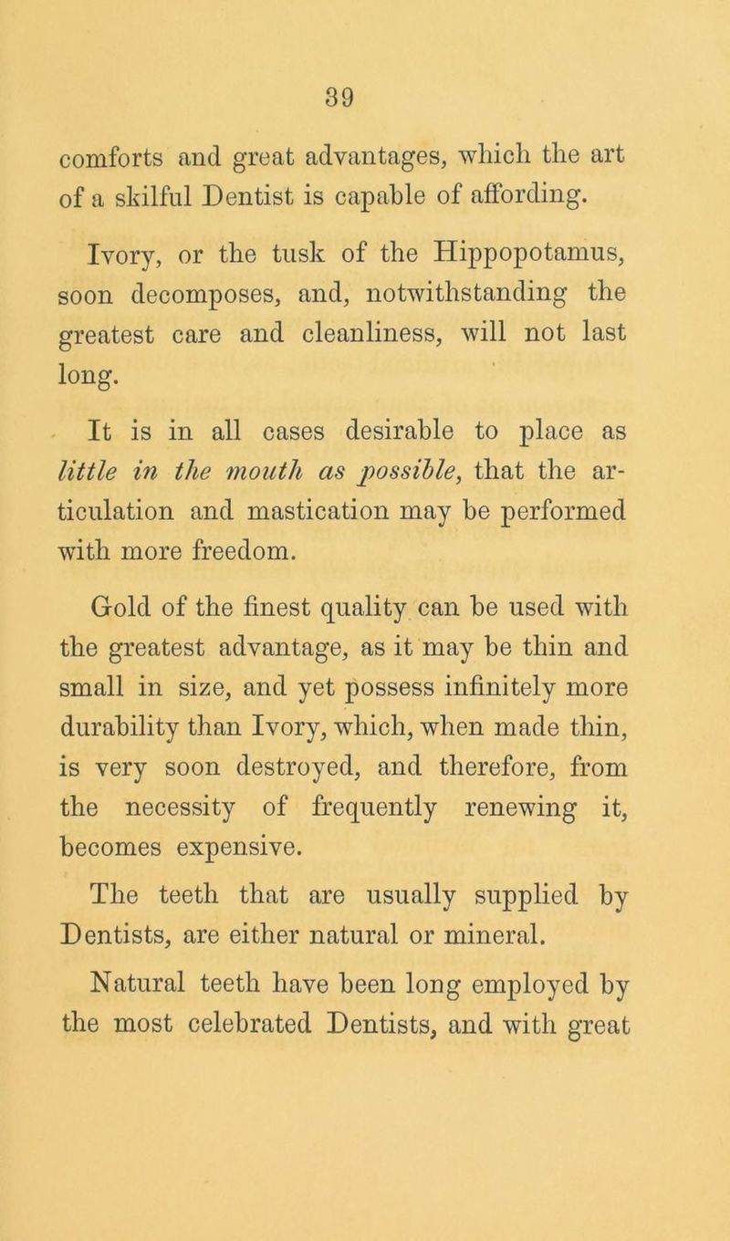 comforts and great advantages, which the art of a skilful Dentist is capable of affording. Ivory, or the tusk of the Hippopotamus, soon decomposes, and, notwithstanding the greatest care and cleanliness, will not last long. It is in all cases desirable to place as little in the mouth as possible, that the ar- ticulation and mastication may be performed with more freedom. Gold of the finest quality can he used with the greatest advantage, as it may be thin and small in size, and yet possess infinitely more durability than Ivory, which, when made thin, is very soon destroyed, and therefore, from the necessity of frequently renewing it, becomes expensive. The teeth that are usually supplied by Dentists, are either natural or mineral. Natural teeth have been long employed by the most celebrated Dentists, and with great