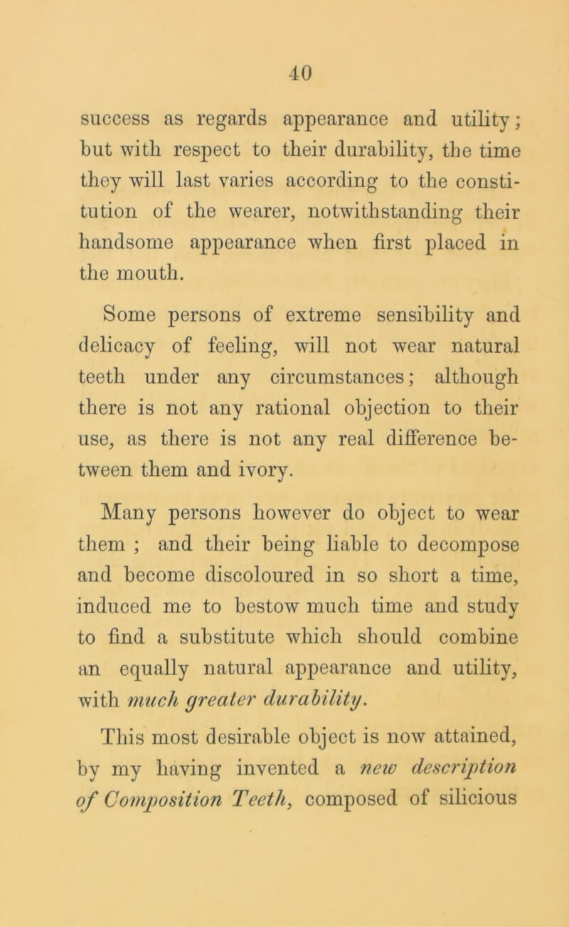 success as regards appearance and utility; but with respect to their durability, the time they will last varies according to the consti- tution of the wearer, notwithstanding their handsome appearance when first placed in the mouth. Some persons of extreme sensibility and delicacy of feeling, will not wear natural teeth under any circumstances; although there is not any rational objection to their use, as there is not any real difference be- tween them and ivory. Many persons however do object to wear them ; and their being liable to decompose and become discoloured in so short a time, induced me to bestow much time and study to find a substitute which should combine an equally natural appearance and utility, with much greater durability. This most desirable object is now attained, by my having invented a neio description of Composition Teeth, composed of silicious