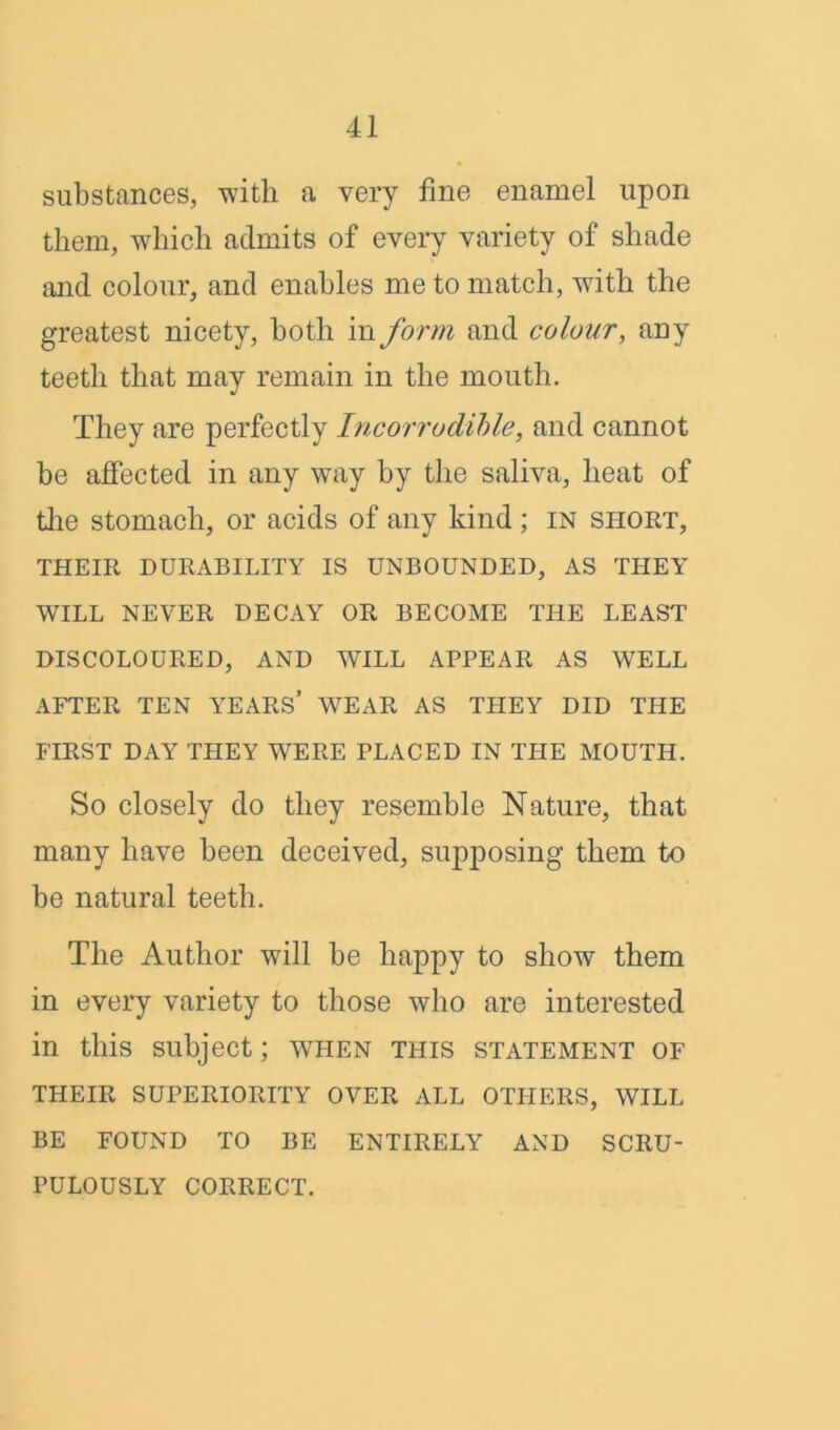 substances, -with a very fine enamel upon them, which admits of every variety of shade and colour, and enables me to match, with the greatest nicety, both in form and colour, any teeth that may remain in the mouth. They are perfectly Incorrodible, and cannot be alfected in any way by the saliva, heat of the stomach, or acids of any kind ; in short, THEIR DURABILITY IS UNBOUNDED, AS THEY WILL NEVER DECAY OR BECOME THE LEAST DISCOLOURED, AND WILL APPEAR AS WELL AFTER TEN YEARS’ WEAR AS THEY DID THE FIRST DAY THEY WERE PLACED IN THE MOUTH. So closely do they resemble Nature, that many have been deceived, supposing them to be natural teeth. The Author will be happy to show them in every variety to those who are interested in this subject; when this statement of THEIR SUPERIORITY OVER ALL OTHERS, WILL BE FOUND TO BE ENTIRELY AND SCRU- PULOUSLY CORRECT.