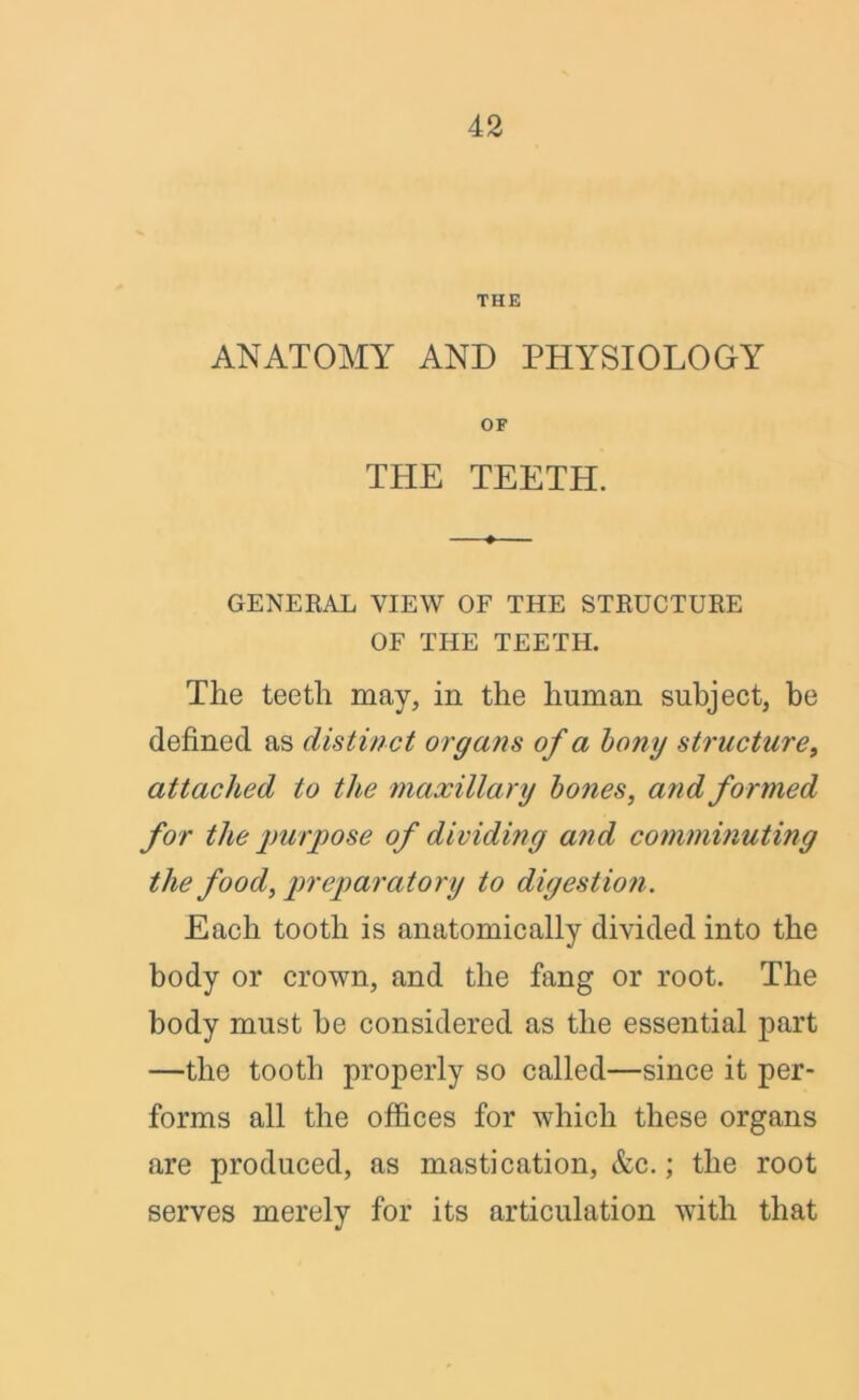 THE ANATOMY AND PHYSIOLOGY OF THE TEETH. GENERAL VIEW OF THE STRUCTURE OF THE TEETH. The teeth may, in the human subject, be defined as distinct organs of a bony structure, attached to the maxillary bones, and formed for the purpose of dividing and comminuting the food, preparatory to digestion. Each tooth is anatomically divided into the body or crown, and the fang or root. The body must he considered as the essential part —the tooth properly so called—since it per- forms all the offices for which these organs are produced, as mastication, &c.; the root serves merely for its articulation with that