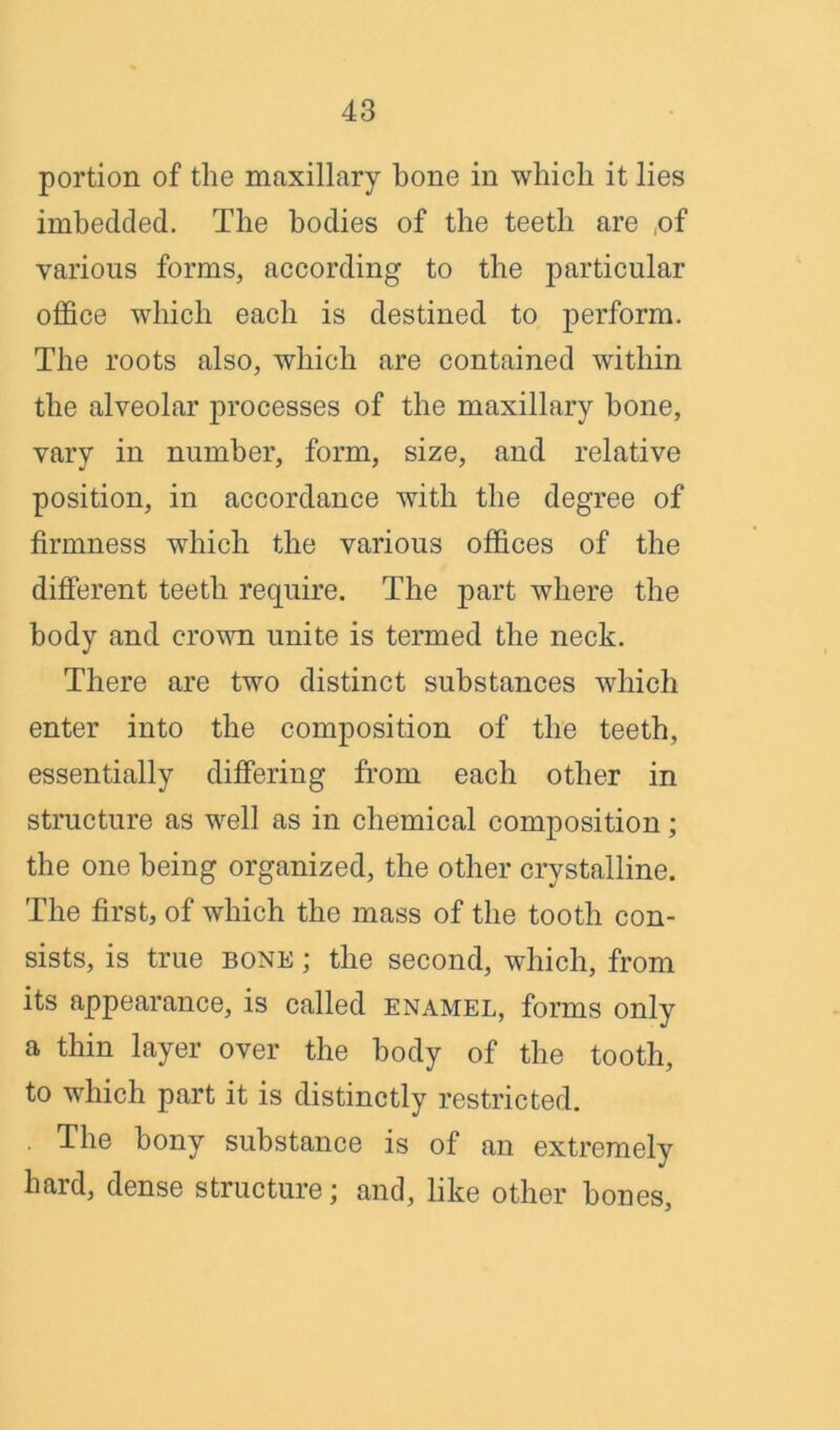 portion of the maxillary bone in which it lies imbedded. The bodies of the teeth are ,of various forms, according to the particular office which each is destined to perform. The roots also, which are contained within the alveolar processes of the maxillary hone, vary in number, form, size, and relative position, in accordance with the degree of firmness which the various offices of the different teeth require. The part where the body and crown unite is termed the neck. There are two distinct substances which enter into the composition of the teeth, essentially differing from each other in structure as well as in chemical composition; the one being organized, the other crystalline. The first, of which the mass of the tooth con- sists, is true bone ; the second, which, from its appearance, is called enamel, forms only a thin layer over the body of the tooth, to which part it is distinctly restricted. . The bony substance is of an extremely hard, dense structure; and, like other hones,