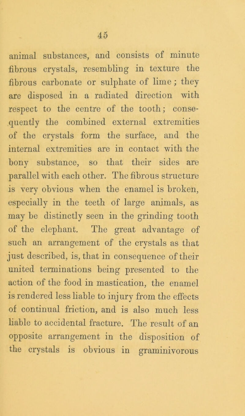 animal substances, and consists of minute fibrous crystals, resembling in texture the fibrous carbonate or sulphate of lime; they are disposed in a radiated direction 'with respect to the centre of the tooth; conse- quently the combined external extremities of the crystals form the surface, and the internal extremities are in contact with the bony substance, so that their sides are parallel with each other. The fibrous structure is very obvious when the enamel is broken, especially in the teeth of large animals, as may be distinctly seen in the grinding tooth of the elephant. The great advantage of such an arrangement of the crystals as that just described, is, that in consequence of their united terminations being presented to the action of the food in mastication, the enamel is rendered less liable to injury from the effects of continual friction, and is also much less liable to accidental fracture. The result of an opposite arrangement in the disposition of the crystals is obvious in graminivorous