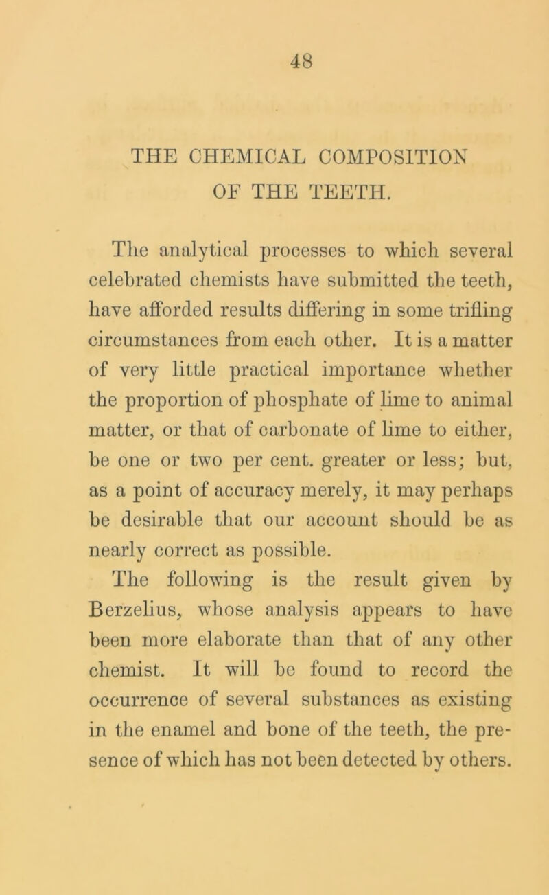 THE CHEMICAL COMPOSITION OF THE TEETH. The analytical processes to which several celebrated chemists have submitted the teeth, have afforded results differing in some trifling circumstances from each other. It is a matter of very little practical importance whether the proportion of phosphate of lime to animal matter, or that of carbonate of lime to either, be one or two per cent, greater or less; hut, as a point of accuracy merely, it may perhaps he desirable that our account should he as nearly correct as possible. The following is the result given by Berzelius, whose analysis appears to have been more elaborate than that of any other chemist. It will he found to record the occurrence of several substances as existing in the enamel and hone of the teeth, the pre- sence of which has not been detected by others.
