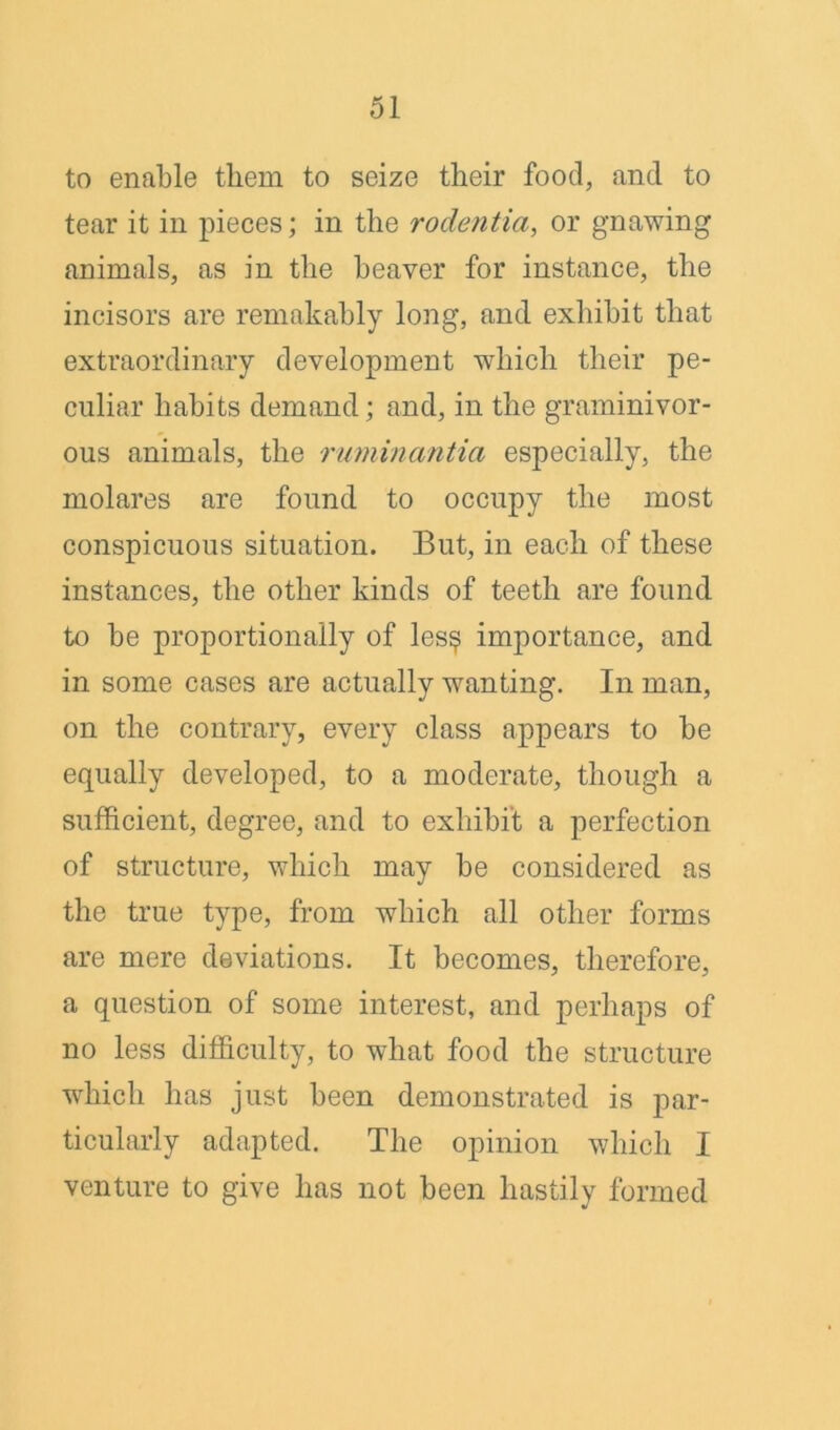 to enable them to seize their food, and to tear it in pieces; in the rodentia, or gnawing animals, as in the heaver for instance, the incisors are remakably long, and exhibit that extraordinary development which their pe- culiar habits demand; and, in the graminivor- ous animals, the ruminantia especially, the molares are found to occupy the most conspicuous situation. But, in each of these instances, the other kinds of teeth are found to be proportionally of les$ importance, and in some cases are actually wanting. In man, on the contrary, every class appears to be equally developed, to a moderate, though a sufficient, degree, and to exhibit a perfection of structure, which may be considered as the true type, from which all other forms are mere deviations. It becomes, therefore, a question of some interest, and perhaps of no less difficulty, to what food the structure which has just been demonstrated is par- ticularly adapted. The opinion which I venture to give has not been hastily formed