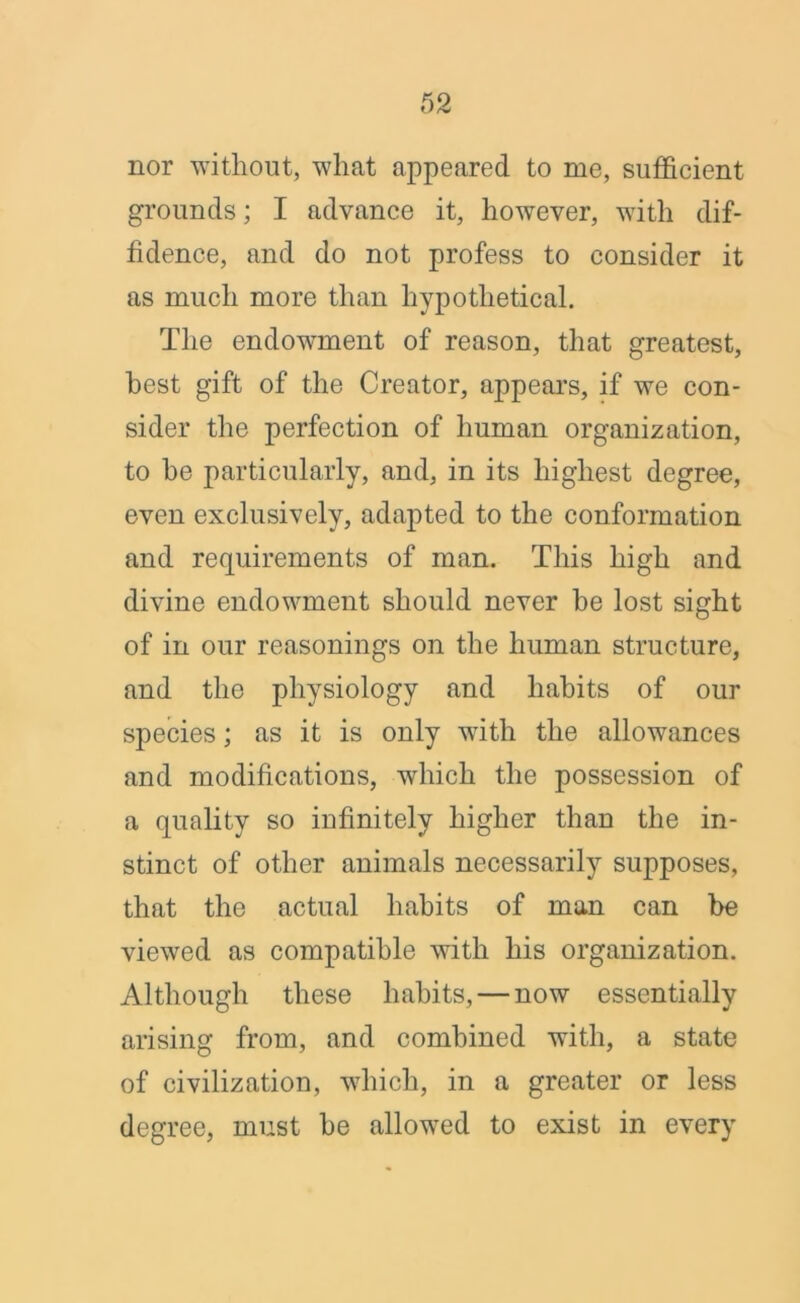 nor without, what appeared to me, sufficient grounds; I advance it, however, with dif- fidence, and do not profess to consider it as much more than hypothetical. The endowment of reason, that greatest, best gift of the Creator, appears, if we con- sider the perfection of human organization, to he particularly, and, in its highest degree, even exclusively, adapted to the conformation and requirements of man. This high and divine endowment should never he lost sight of in our reasonings on the human structure, and the physiology and habits of our species; as it is only with the allowances and modifications, which the possession of a quality so infinitely higher than the in- stinct of other animals necessarily supposes, that the actual habits of man can be viewed as compatible with his organization. Although these habits, — now essentially arising from, and combined with, a state of civilization, which, in a greater or less degree, must be allowed to exist in every