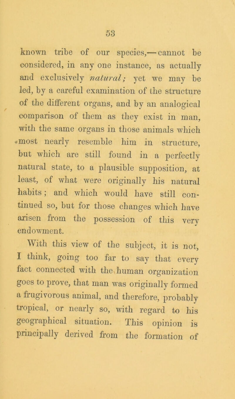 known tribe of our species,— cannot be considered, in any one instance, as actually and exclusively natural; yet we may be led, by a careful examination of tlie structure of the different organs, and by an analogical comparison of them as they exist in man, with the same organs in those animals which ♦ most nearly resemble him in structure, but which are still found in a perfectly natural state, to a plausible supposition, at least, of what were originally his natural habits; and which would have still con- tinued so, but for those changes which have arisen from the possession of this very endowment. With this view of the subject, it is not, I think, going too far to say that every fact connected with the human organization goes to prove, that man was originally formed a frugivorous animal, and therefore, probably tropical, or nearly so, with regard to his geogiaphical situation. This opinion is principally derived from the formation of