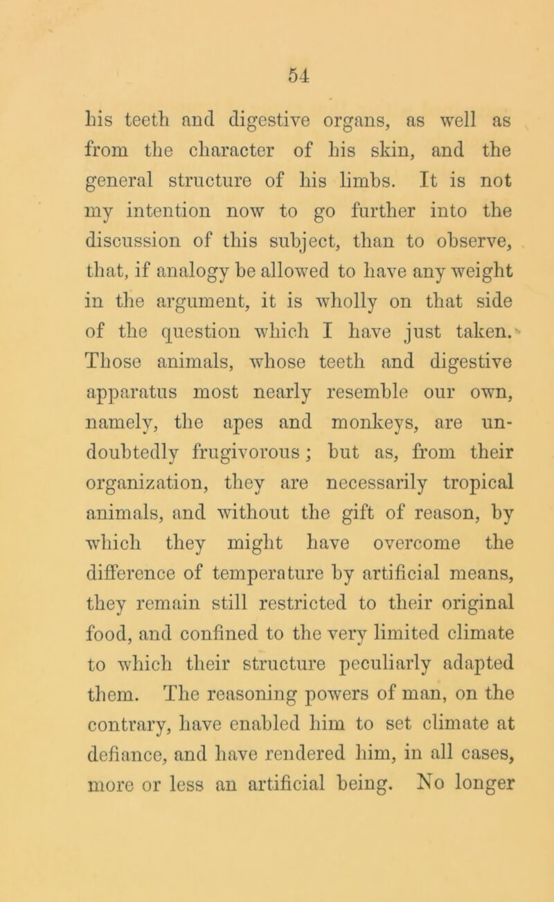 his teeth and digestive organs, as well as from the character of his skin, and the general structure of his limbs. It is not my intention now to go further into the discussion of this subject, than to observe, that, if analogy be allowed to have any weight in the argument, it is wholly on that side of the question which I have just taken.-' Those animals, whose teeth and digestive apparatus most nearly resemble our own, namely, the apes and monkeys, are un- doubtedly frugivorous; but as, from their organization, they are necessarily tropical animals, and without the gift of reason, by which they might have overcome the difference of temperature by artificial means, they remain still restricted to their original food, and confined to the very limited climate to which their structure peculiarly adapted them. The reasoning powers of man, on the contrary, have enabled him to set climate at defiance, and have rendered him, in all cases, more or less an artificial being. No longer
