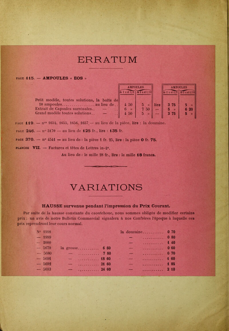 ERRATUM page 115. — AMPOULES « EOS » AMPOULES AMPOULES de 1 c et 1/3 'de Té et l/l'o de 1 c etT/if de 2 c et 1 /il Petit modèle, toutes solutions, la boite de 10 ampoules au lieu de .. 4 50 5 » lire 3 75 5 » Extrait de Capsules surrénales.. — 6 » 7 50 — 5 »> 6 20 Grand modèle toutes solutions. — 4 50 5 » — 3 75 5 » page 119. — nos 1654, 1655, 1656, 1657— au lieu de la pièce, lire : la douzaine. page 246. — n° 3170 — au lieu de 125 fi\, lire : 135 fr. page 370. — n° 4541 — au lieu de : la pièce 1 fr. 25, lire : la pièce O fr. 75. planche VII. — Factures et têtes de Lettres in-4°. Au lieu de : le mille 28 fr., lire : le mille 18 francs. VARIATIONS HAUSSE survenue pendant l’impression du Prix Courant. Par suite de la hausse constante du caoutchouc, nous sommes obligés de modifier certains prix ; un avis de notre Bulletin Commercial signalera à nos Confrères l’époque à laquelle ces prix reprendront leur cours normal. N° 1998 la douzaine 0 70 — 1999 — 0 80 - 2000 — 1 40 — 5679 la grosse 6 60 0 60 — 5680 7 80 0 70 — 5691 ... 18 60 1 60 — 5692 21 60 1 85 — 5693 24 60 — 2 10