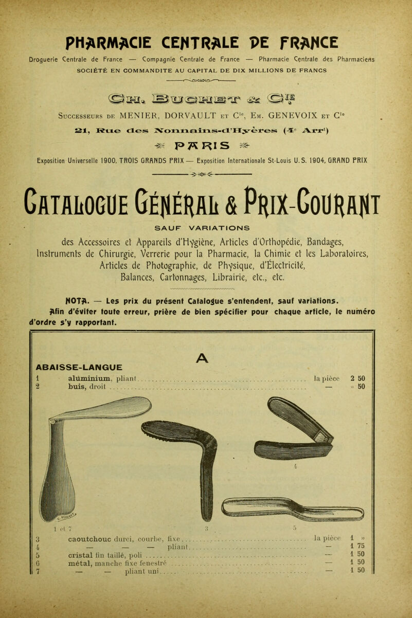 Droguerie Centrale de France — Compagnie Centrale de France — Pharmacie Centrale des Pharmaciens SOCIÉTÉ EN COMMANDITE AU CAPITAL DE DIX MILLIONS DE FRANCS F/IfOq,  & Successeurs de MENIER, DORVAULT et Cie, Em. GENEVOIX et Cia 121, Rue <1 es JVormaîns-ti’Hyères (4e A rr' ) « P 7* RI S ae- Exposition Universelle 1900, TROIS GRANDS PRIX— Exposition Internationale St-Louis U. S. 1904, GRAND PRIX Catalogue Général & Prix-Courant SAUF VARIATIONS des Accessoires et Appareils d’Hygiène, Articles d’Orthopédie, Bandages, Instruments de Chirurgie, Verrerie pour la Pharmacie, ta Chimie et les Laboratoires, Articles de Photographie, de Physique, d’Électricité, Balances, Cartonnages, Librairie, etc., etc. HOTfV. — Les prix du présent Catalogue s’entendent, sauf variations, ÿlfin d’éviter toute erreur, prière de bien spécifier pour chaque article, le numéro d’ordre s’y rapportant. A ABAISSE-LANGUE 1 alüminium, pliant la pièce 2 50 2 buis, droit — » 50 1 et 7 3 •'> 3 caoutchouc durci, courbe, fixe la pièce 1 » 4 — — — pliant — 1 75 5 cristal fin taillé, poli — 1 50 G métal, manche fixe fenestré — 1 50