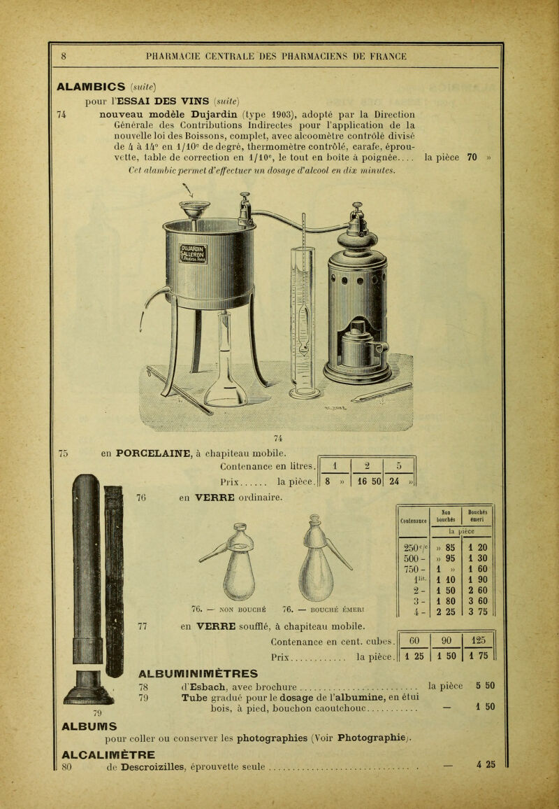 ALAMBICS (suite) pour FESSAI DES VINS (suite) 74 nouveau modèle Dujardin (type 1903), adopté par la Direction Générale des Contributions Indirectes pour l’application de la nouvelle loi des Boissons, complet, avec alcoomètre contrôlé divisé de k à l/i° en 1/10° de degré, thermomètre contrôlé, carafe, éprou- vette, table de correction en 1/10% le tout en boite à poignée.... la pièce 70 » Cet alambic permet d’effectuer un dosage d’alcool en dix minutes. 74 75 en PORCELAINE, à chapiteau mobile. Contenance en litres. Prix la pièce. 76 en VERRE ordinaire. 1 2 5 8 » 16 50 24 » NON BOUCHE 77 Contenance Non bouchés Douchés émeri la p ièce 250 '/* >» 85 1 20 500- » 95 1 30 750- 1 » 1 60 jlit. 1 10 1 90 2 - 1 50 2 60 3- 1 80 3 60 4- 2 25 3 75 60 90 125 1 25 1 50 1 75 en VERRE soufflé, à chapiteau mobile. Contenance en cent, cubes. Prix la pièce. ALBUM INI MÈTRES 78 d’Esbach, avec brochure la pièce 79 Tube gradué pour le dosage de l’albumine, en étui bois, à pied, bouchon caoutchouc — ALBUMS pour coller ou conserver les photographies (Voir Photographie;. ALCALI MÈTRE 80 de Descroizilles, éprouvette seule — 5 50 1 50 4 25