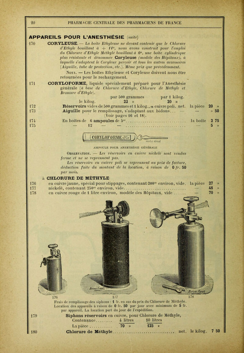 APPAREILS POUR L’ANESTHÉSIE {suite) 170 CORYLEUSE.— La boîte Ethyleuse ne devant contenir que Je Chlorure d'Ethyle bouillant à + U°> nous avons construit pour l’emploi du Chlorure (l’Ethyle Méthylé bouillant à 0°, une boite cylindrique plus résistante et dénommée Coryleuse (modèle des Hôpitaux), à laquelle s’adaptent le Coryleur perçoir et tous les autres accessoires (Aiguille, tube de protection, etc.). Même prix que précédemment. Nota. — Les boîtes Ethyleuse et Coryleuse doivent nous être retournées pour le rechargement. 171 CORYLOFORME, liquide spécialement préparé pour l’Anesthésie générale (à base de Chlorure d’Ethyle, Chlorure de Méthyle et Bromure cl’Ethyle). par 500 grammes par 1 kilog. le kilog. 22 » 20 » 172 Réservoirs vides de 500 grammes et 1 kilog., en cuivre poli. net. la pièce 20 » 173 Aiguille pour le remplissage, s’adaptant aux bidons... — — » 50 (Voir pages 16 et 18). 174 En boites de 6 ampoules de 5CC la boite 2 75 175 — 12 — — — 5 » 176 177 178 frOOELE 0EPCSE AMPOULE POUR ANESTHÉSIE GÉNÉRALE Observation. — Les réservoirs en cuivre nickelé sont vendus ferme et ne se reprennent pas. Les réservoirs en cuivré poli se reprennent au prix de facture, déduction faite du montant clc la location, à raison de 0 fr. 50 par mois. à CHLORURE DE MÉTHYLE en cuivre jaune, spécial pour stippages, contenant 200cc environ, vide, la pièce 27 nickelé, contenant 250cc environ, vide — 48 en cuivre rouge de 1 litre environ, modèle des Hôpitaux, vide — 70 nickelé, contenant 250cc environ, vide — 48 en cuivre rouge de 1 litre environ, modèle des Hôpitaux, vide — 70 Frais de remplissage des siphons : 1 fr. en sus du prix du Chlorure de Méthyle. Location des appareils à raison de 0 fr. 50 par jour avec minimum de 5 fr. par appareil. La location part du jour de l'expédition. 179 Siphons réservoirs en cuivre, pour Chlorure de Méthyle, Contenance 4 litres 10 litres La pièce 70 » 125 » Chlorure de Méthyle » )) » 180 . net. le kilog. 7 50