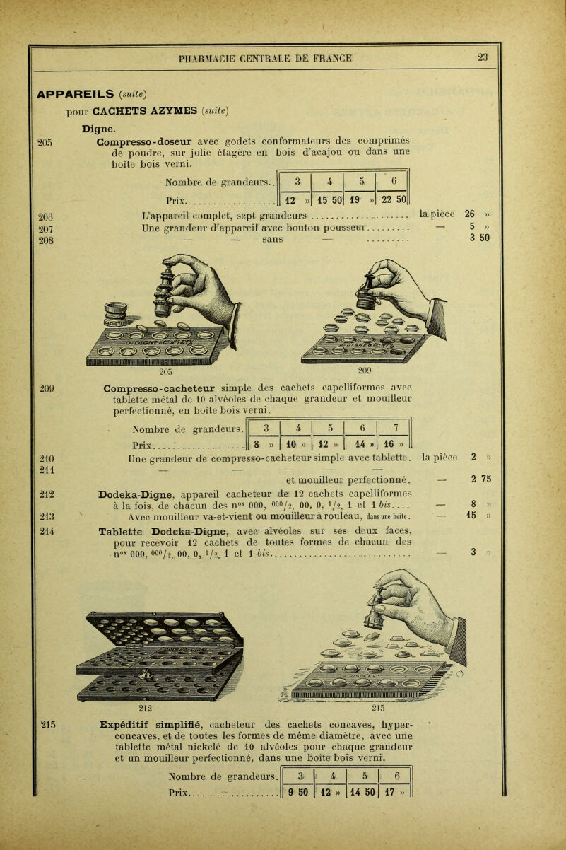 APPAREILS (suite) pour CACHETS AZYMES (suite) 205 206 207 208 Digne. Compresso-doseur avec godets conformateurs des comprimés de poudre, sur jolie étagère en bois d’acajou ou dans une boite bois verni. ___ Nombre de grandeurs.. a 4 5. Prix 12 »> 15 50 19 6 » 22 50 L’appareil complet, sept grandeurs Une grandeur d’appareil avec bouton pousseur — — sans — la pièce 26 » 5 »> 3 50 209 210 211 212 213 214 Compresso-cacheteur simple des cachets capelliformes avec tablette métal de 10 alvéoles de chaque grandeur et mouilleur perfectionné, en boîte bois verni. Nombre de grandeurs. 3 4 5 6 7 Prix ;. 8 » 10 » 12 » 14 » 16 » Une grandeur de compresso-cacheteur simple avec tablette. la pièce 2 » et mouilleur perfectionné. Dodeka-Digne, appareil cacheteur de 12 cachets capelliformes à la fois, de chacun des nos 000, °00/2, 00, 0, 1/2, 1 et 1 bis. ... Avec mouilleur va-et-vient ou mouilleur à rouleau, dans une boite. Tablette Dodeka-Digne, avec alvéoles sur ses deux faces, pour recevoir 12 cachets de toutes formes de chacun des nos 000, °oo/2; 00, 0, 1/2, 1 et 1 bis 2 75 8 » 15 » 3 « Expéditif simplifié, cacheteur des cachets concaves, hyper- concaves, et de toutes les formes de même diamètre, avec une tablette métal nickelé de 10 alvéoles pour chaque grandeur et un mouilleur perfectionné, dans une boîte bois verni. Nombre de grandeurs. a 4 5 6