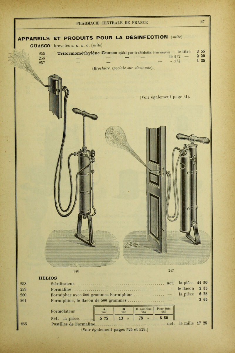 APPAREILS ET PRODUITS POUR LA DÉSINFECTION [suite) GUASCO, brevetés s. G. d. g. (suite) 246 - 7- ■ - 247 HÉLIOS 258 Stérilisateur net la pièce 41 50 259 Formaline — le flacon 2 35 260 Formiphar avec 500 g ■animes Formiphine — la pièce 6 25 261 Formiphine, le tlacon de 500 grammes . .. — 2 65 A B B combiné Pour fuis Formolateur 2*52 263 264 265 Net. la pièce 5 75 13 » 78 ») 6 50 266 Pastilles de Formaline net le mille 17 25 (Voir également pages 520 et 529.)