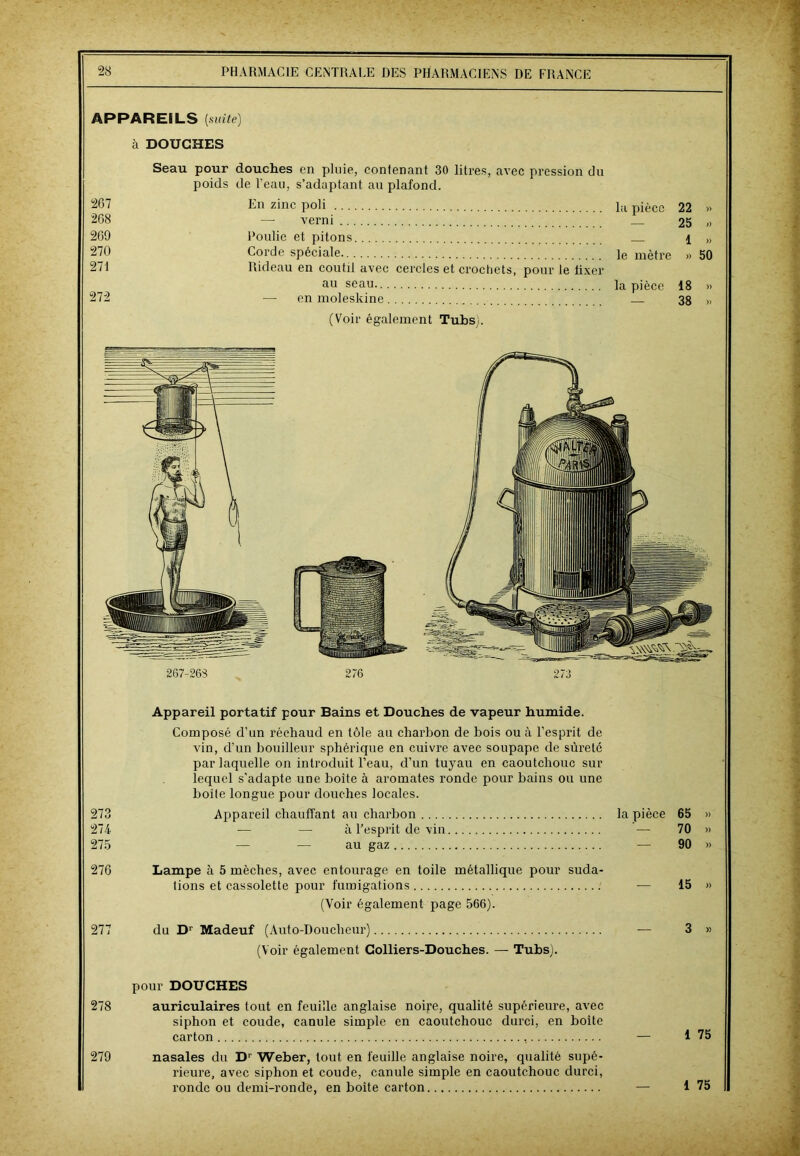 APPAREILS [suite) à DOUCHES 267 268 269 270 271 272 Seau pour douches en pluie, contenant 30 litres, avec pression du poids de l’eau, s’adaptant au plafond. En zinc poli — verni Poulie et pitons Corde spéciale Rideau en coutil avec cercles et crochets, pour le fixer au seau — en moleskine (Voir également Tubsj. la pièce 22 » 25 i> —- 1 » le mètre » 50 la pièce 18 » — 38 » Appareil portatif pour Bains et Douches de vapeur humide. Composé d’un réchaud en tôle au charbon de bois ou à l’esprit de vin, d’un bouilleur sphérique en cuivre avec soupape de sûreté par laquelle on introduit l’eau, d’un tuyau en caoutchouc sur lequel s'adapte une boite à aromates ronde pour bains ou une boîte longue pour douches locales. 273 Appareil chauffant au charbon la pièce 65 » 274 — — à l’esprit de vin — 70 » 275 — — au gaz — 90 » 276 Lampe à 5 mèches, avec entourage en toile métallique pour suda tions et cassolette pour fumigations -— 15 » (Voir également page 566). 277 du Dr Madeuf (Auto-Doucheur) — 3 » (Voir également Colliers-Douches. — Tubs). pour DOUCHES 278 auriculaires tout en feuille anglaise noire, qualité supérieure, avec siphon et coude, canule simple en caoutchouc durci, en boîte carton — 1 75 279 nasales du D‘ Weber, tout en feuille anglaise noire, qualité supé- rieure, avec siphon et coude, canule simple en caoutchouc durci, ronde ou demi-ronde, en boîte carton — 1 75