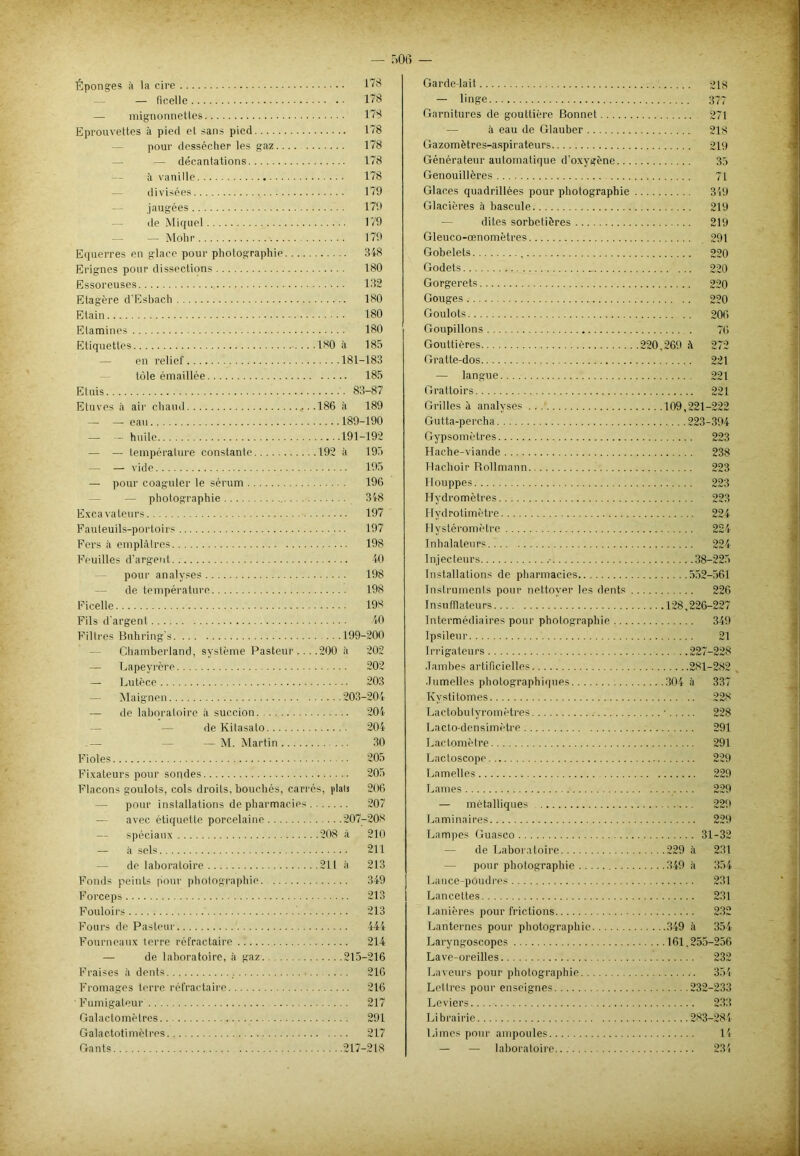 Éponges à la cire 178 — ficelle 178 — mignonnettes 178 Eprouvettes à piecl et sans pied 178 — pour dessécher les gaz 178 — décantations 178 à vanille 178 divisées 179 jaugées 179 de Miquel 179 — Molir 179 Equerres en glace pour photographie 318 Erignes pour dissections 180 Essoreuses • 132 Etagère d'Esbach 180 Etain 180 Etamines 180 Etiquettes 180 à 185 — en relief 181-183 tôle émaillée 185 Etuis 83-87 Etuves à air chaud ,...186 à 189 — — eau 189-190 — — huile 191-192 — — température constante 192 à 195 — — vide 195 — pour coaguler le sérum 196 — photographie 318 Excavateurs 197 Fauleuils-portoirs 197 Fers à emplâtres 198 Feuilles d’argent. 40 pour analyses 198 — de température 198 Ficelle 198 Fils d'argent 40 Filtres Buhring's 199-200 Chamberland, système Pasteur ... .200 à 202 — Lapeyrère 202 — Lutèce 203 — Maignen 203-204 — de laboratoire il succion. 204 de Kitasato 204 — M. Martin 30 Fioles 205 Fixateurs pour sondes 205 Flacons goulots, cols droits, bouchés, carres, fiais 206 — pour installations de pharmacies 207 — avec étiquette porcelaine 207-208 — spéciaux 208 à 210 — à sels 211 — de laboratoire 211 à 213 Fonds peints pour photographie 349 Forceps 213 Fouloirs 213 Fours de Pasteur 444 Fourneaux terre réfractaire 214 — de laboratoire, h gaz 215-216 Fraises à dents 216 Fromages terre réfractaire 216 Fumigateur 217 Galactomètres 291 Galactotimèlres 217 Gants 217-218 Garde-lait — linge Garnitures de gouttière Bonnet à eau de Glauber Gazomètres-aspirateurs Générateur automatique d'oxygène.. . Genouillères Glaces quadrillées pour photographie Glacières il bascule dites sorbetières Gleuco-œnomètres Gobelets , Godets Gorgerets Gouges Goulots Goupillons Gouttières Gratte-dos — langue Grattoirs Grilles à analyses ...' Gutta-percha Gypsomètres Hache-viande Hachoir Rollmann Houppes Hydromètres Hydrotimètre Hystéromètre Inhalateurs Injecteurs Installations de pharmacies Instruments pour nettoyer les dents Insufïlateurs Intermédiaires pour photographie ... Ipsileur Irrigateurs Jambes artificielles Jumelles photographiques Kvstitomes Lactobulyromètres Lacto-densimètre Lactomètre Lactoscope Lamelles Lames — métalliques Laminaires Lampes Guasco — de Laboratoire — pour photographie Lance-poudres Lancettes Lanières pour frictions Lanternes pour photographie Laryngoscopes Lave-oreilles Laveurs pour photographie Lettres pour enseignes Leviers Librairie Limes pour ampoules — — laboratoire 218 377 271 218 219 35 71 349 219 219 291 220 220 220 220 206 76 220,269 à 272 221 221 221 ....109,221-222 223-394 223 238 223 22J 223 224 224 224 38-225 552-561 226 128,226-227 349 21 227-228 281-282 304 à 229 à 349 à 349 à 161.255-256 232 354 ....232-233 233 .... 283-284 14 231 337 228 228 291 291 229 229 229 229 229 31-32 231 354 231 231 232 354