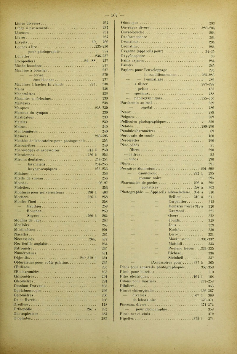Limes diverses 234 Linge à pansements 234 Liseuses 234 Livres 234 Livrets 40 , 266 Loupes à lire 235-236 — pour photographie 354 Lunettes 236-237 Lycopodiers 84, 88, 237 Mâche-bouchons 237 Machine à boucher 237 — — écrire 579 — — émulsionner 237 Machines à hacher la viande 223, 238 Mains 238 Manomètres.. ! 23* Marmites américaines 238 Marteaux 238 Masques 238-239 Masseur du tympan 239 Masticateur 239 Matelas 239 Matras 240 Mentonnières 240 Mesures 240-496 Meubles de laboratoire pour photographie 355 Micromètres 249 Microscopes et accessoires 241 à 250 Microtomes 250 à 252 Miroirs dentaires 253-254 laryngiens 254-255 laryngoscopiques 255-256 Mitaines 256 Moelle de sureau 256 Moines. 96-97 Molettes 256 Montures pour pulvérisateurs 396 à 403 Mortiers 256 à 258 Moules Pinot 258 — Gauthier 258 — Rouanne 259 — Segauct 260 à 262 Moulins de Japy 263 Mouloirs 263 Mustimètres 291 Nacelles 264 Nécessaires 264, 477 Nez feuille anglaise 264 Ni t rom être 265 Numéroteurs 471 Objectifs 249,319 à 321 Obturateurs pour voûte palatine 265 OEillères 265 OEnobaromètre 265 OEnomètres 291 Oléomètres 291 Omnium Dorvault. 265 Ophtalmoscopes 266 Optomètres 266 Or en livrets 266 Oreillers 148 Orthopédie 267 à 282 Oto-aspirateur ! 283 Otoplinter 283 Otoscopes 2,s;3 Ouvrages divers 283-284 Ouvre-bouche 284 Ozoformophore 284 Ozonateur 284 Ozonatine 284 Oxygène (appareils pour) 34^35 Oxygénophore 35 Pains azymes 284 Paniers 285 Papiers pour l’enveloppage 285 le conditionnement .• 285-286 — l'emballage 286 — à filtrer 287-288 — — prises 185 — spéciaux 288 — photographiques 355-356 Parchemin animal 289 — végétal 286 Peaux 289 Peignes 289 Pellicules photographiques 359 Pelotes 289-290 Pendules-baromètres 69 Perborate de soude 160 Percerettes 290 Pèse-bébés 51 — filtres 290 — lettres 52 —■ tubes 290 Pèses 291 Pessaires aluminium 291-292 — caoutchouc 292 à 295 — gomme noire 295 Pharmacies de poche 296 à 298 portatives 298 à 303 Photographie. — Appareils Aubrun-Daidanne.. 304 à 310 Bellieni 310 à 311 Carpentier 312 Demaria frères 312 à 326 — Gaumont 327 Goerz 328 Jougla 328 Joux 329 Kodak 330 Leroy 331 Mackenstein 331-332 Mattioli 333 Poulenc frères 334-335 Richard 336 Steinheil 337 (Accessoires pour) 337 à 365 Pieds pour appareils photographiques 357-358 Pieds pour burettes 110 Piles électriques 164 à 168 Pilons pour mortiers 257-258 Piluliers 366 Pinces chirurgicales 366-367 — diverses 367 à 369 — de laboratoire 370-371 Pinceaux divers 371-372 — pour photographie 358 Pince-nez et étuis 372 Pipettes 372 à 374
