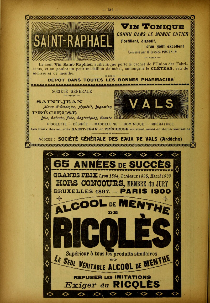 Vin Tonique CONNU DANS LE MONDE ENTIER Fortifiant, digestif, d’un goût excellent Conservé par le procédé PASTEUR Le seul Vin Saint-Raphaël authentique porte le cachet de l’Union des Fabri- cants, et au goulot un petit médaillon de métal, annonçant le CLÉTÉAS, eau de mélisse et de menthe. »080-^ DÉPÔT DANS TOUTES LES BONNES PHARMACIES SOCIETE GENERALE VA LS '!& il h- U iÙ,àa;,VÀ\ ’ SAINT-JEÎAN J/îaux d’Gstorqac, jÇppétit, J)igestioij PRÉCIE^USK Bile, Calculs, foie, Gastralgies, Goutte RIGOLETTE — DÉSIRÉE — MAGDELEINE — DOMINIQUE — IMPERATRICE Les Eaux des sources SAINT-JEAN et PRÉCIEUSE existent aussi en demi-bouteilles 2X3&XS- Adresse : SOCIÉTÉ GÉNÉRALE PE S E*U* PE V*LS (Ardèche) 65 ANNÉES de SUCCÈS GRANDS PRIX Lyon 1894, Bordeaux 1895, Eanoï 1903 G1 HORS CONCOURS, MEMBRE du JURY H BRUXELLES 1897.— PARIS 1900 *UOOOL oE M£NT#|e § RICQLJÈS _ Supérieur à tous les produits similaires ^ J^BIE AÎCOOL 01 REFUSER les IMITATIONS Exiger du RICQLÈS