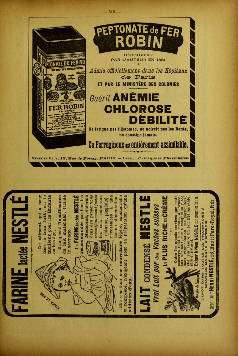 pEPTONATE de F£d ROBIN  DECOUVERT PAR L’AUTEUR EN 1881 Admis officiellement dans les Hôpitaux d© Paris ET PAR LE MINISTÈRE DES COLONIES Guérit ANÉMIE CHLOROSE DÉBILITÉ Ne fatigue pas l’Estomac, ne noircit pas las Dents, ne constipe jamais. Vente en Gros : 13, Rue de Roissy, PARIS. — Détail : Principales Pharmacie. H Hm - _