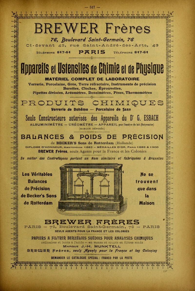 BREWER F rè r 76, boulevard Scrint-Germain, 76 Ci-devant 43, rue Saint-André-des-Arts, '4:3 Téléphone 817-61 Téléphone 817-61 îS^ le et de Phusl MATÉRIEL COMPLET DE LABORATOIRE Verrerie, Porcelaine, Grès, Terre réfractaire, Instruments de précision Burettes, Cloches, Éprouvettes, Pipettes divisées, Aréomètres, Densimètres, Pèses, Thermomètres © PRODUITS CHIMIQUES Verrerie de Bohême — Porcelaine de Saxe jf Seuls Constructeurs autorisés des Appareils du Dr G. ESBACH jj^ ALBUMINIMÈTRE — ORÉOMÈTRE — APPAREIL pour l’analyse du lait (Butyromètre) (marque déposée) BAüAfiCES & POIDS DE PRÉCISION de BECKER’S Sons de Rotterdam (Hollande) DIPLOME D’HONNEUR, Amsterdam A 883 — MÉDAILLES D’OR, Paris A 889 & A 900 BREWER frères, seuls Agents pour la France et les Colonies Se méfier des Contrefaçons portant un Nom similaire et fabriquées à Bruxelles Les Véritables Balances de précision de Becker’s Sons de Rotterdam Ne se trouvent que dans la Maison BREWEri fTP?ÈF?ES FLSJELIS — 76, Bo-u.le’sra.rd. Sa.iîat>Grerm.a.in, yQ — FTLHIS SEULS AGENTS POUR LA FRANCE ET LES COLONIES PAPIERS fl pIETpEp BEpZÉWÜS SUÉDOIS POUp ANALYSES CHIMIQUES ordinaires et lavés à l’acide — en rames et coupés en filtres ronds Marque J.-H. MUNKTELL Bl^EtllE!^ frères, seuls Jfçerjts pour la fraqce et les Colonies Bg . •lP