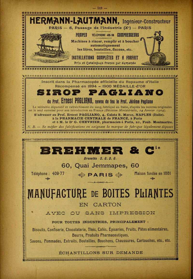 , ■ ■ — 518 ®(g)(g)»(g)(a(&(aift«yg)(g)(gvg)(«xgx»^^ HERM/\NN-L*\UTM$\NN, IngémeaP-Gonstraeteaf PRHIS — S, Passage de l’Industrie (Xe) — PARIS kA/VAA/WWWW POJÏIPES Téléphone 405 98 C0DIPBE8SEDBS nvWAiwv» Machines à rincer, remplir et à boucher automatiquement les litres, bouteilles, flacons, etc. INSTALLATIONS COIDPLÈTES ET A FORFAIT Pri,x et Çatalogues Franco sur demande V^4 + -II- -)r -p -p4- 4- 4- -h 4~ *lç *>•4;4ç4- 4t 4<t44r -Le 4 4;4c 4:4t 4; 4-4ç jr4t 4t 4:4t 4c•>r 4f $• 4f 4* 4c4’4’4- 4t 4-4t4- -Le4t4ç4-4c4*4~4*4~4-414: V Inscrit dans la Pharmacopée officielle du Royaume d’Italie Récompensé en 1894 - 1900 MÉDAILLE -d’OR SIROP PAGLIANO du Prof. Ernest PfiGLUWü, neveu de feu le Prof. Jérôme Pagliano Le véritable dépuratif et rafraîchissant du sang, fabriqué en Italie, d'après les recettes originales est le seul autorisé pour son introduction en France (Décision Ministérielle, 14 Janvier igoj). S’adresser au Prof. Ernest PAGLIANO, 4, Calata S. Marco, NAPLES (Italie), à la PHARMACIE CENTRALE de FRANCE, à Paris et à M. le Dr G. CHEVRIER, pharmacien à Paris, 21, Faub. Montmartre. N. B. — Se méfier des falsifications en exigeant la marque de fabrique légalement déposée tr 1 e BMKMER & C Breoetés S. G. D. G. 60, Quai Jemmapes, 60 Téléphone : 409-77 ,fp. PARIS cfc» Maison fondée en 1881 <=5=> & PttÜFAGTÜtlE de BOITES PLIANTES EN CARTON AVEC ou SAKS IMPRESSIOK POUR TOUTES INDUSTRIES, PRINCIPALEMENT : Biscuits, Confiserie, Chocolaterie, Thés, Cafés, Épiceries, Fruits, Pâtes alimentaires, Beurre, Produits Pharmaceutiques, Savons, Pommades, Extraits, Bouteilles, Bouchons, Chaussures, Cartouches, etc., etc. ÉCHANTILLONS SUR DEMANDE