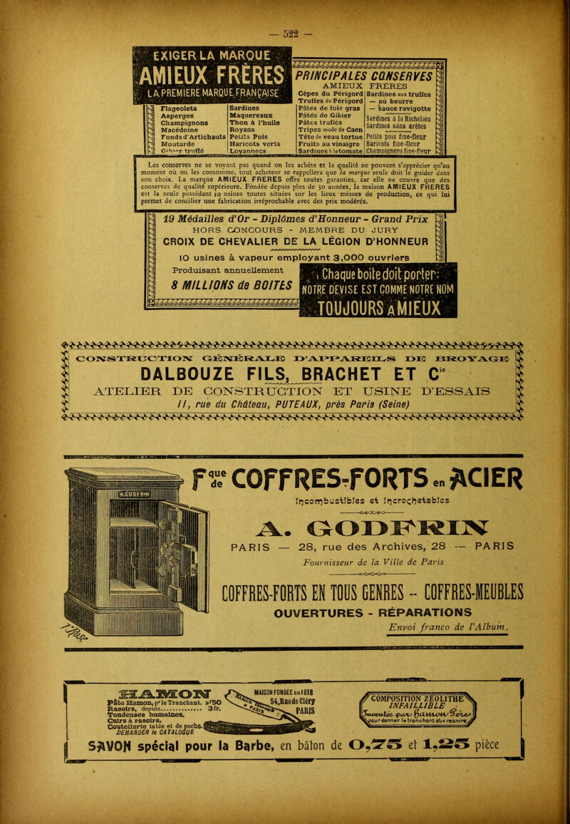 EXIGER LA MARQUE AMI EUX FRÈRES £. L A PREMIERE MARQUE FRANÇAISE PRINCIPALES CONSERVES Flageolets Asperges Champignons Macédoine Fonds d’Artichauts Moutarde Gîhi«r truffé Sardines Maquereaux Thon à l’huile Royans Petits Pois Haricots verts Loyannecs AMIBUX Cèpes du Périgord Truffes du Périgord Pâtés de foie gras Pâtés de Gibier Pâtés truffés Tripes mode de Caen Tête de veau tortue Fruits au vinaigre Sardines n latomate FRÈRES Sardines aux truües — an beurre — sauce ravigotte Sardines à la Richelieu Sardines sans arêtes Petits pois line-fleur Haricots fine-fleur Champignons fine-fleur Les conserves ne se voyant pas quand on les achète et la qualité ne pouvant s’apprécie moment où on les consomme, tout acheteur se rappellera que la marque seule doit le guider dans ■ qu au son choix. La marque AMI EUX FRERES offre toutes garanties, car elle ne couvre que des conserves de qualité supérieure. Fondée depuis plus de 30 années, la maison A MIEUX FRERES est la seule possédant 10 usines toutes situées sur les lieux mêmes de production, ce qui lui permet de concilier une fabrication irréprochable avec des prix modérés. ht 19 Médailles d’Or - Diplômes d'Honneur - Grand Prix HORS CONCOURS - MEMBRE DU JURY CROIX DE CHEVALIER DE LA LÉGION D’HONNEUR ÎO usines à vapeur employant 3,000 ouvriers Produisant annuellement 8 MILLIONS de BOITES NOTRE DEVISE EST COMME NOTRE NOM «lllMUÆEiaiUM CONSTRUCTION GENÉRAEB I> VYI *1>ARIÎO^S DE BROYAGE DALBOUZE FILS, BJRACHET ET Ce ATELIER DE CONSTRUCTION ET USINE D’ESSAIS II, rue du Château, PUTEAUX, près Paris (Seine) fx COFFRES-FORTS.. *CIER Incombustibles et Incrochetables À. G-ÔOÏ^IIV PARIS — 28, rue des Archives, 28 — PARIS Fournisseur de la Ville de Paris COFFRES-FORTS EK TOUS GENRES - COFFRES-IEUBLES OUVERTURES - RÉPARATIONS Envoi franco de T Album. Paie Hamon, pMe Tranchant. »r50 Rasoirs, depuis 3 -T. Tondeuses humaines. Cuirs à rasoirs. Coutellerie table et de poche. DEMANDER le CATALOGUE MAISON FONDEE enI8I8 t,RccdeCIéry PARIS COMPOSITION ZEOLITHEA INFAILLIBLE 1 fjxXUUMA/ 0 ourdonner le tranchant aUx rasoire Ar 1 | spécial pour la Barbe, en bâton de O.To et 1,25 pièce