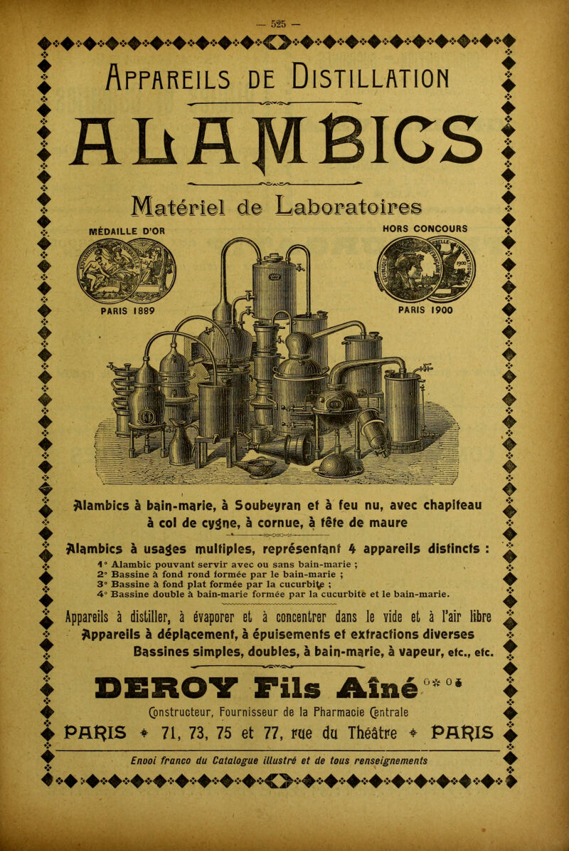 I Appareils de Distillation | AbflMBICS HORS CONCOURS MÉDAILLE D’OR PARIS 1900 PARIS 1889 ÿllambics à bain-marie, à Soubeyran et à feu nu, avec chapiteau à col de cygne, à cornue, à fête de maure ^lambics à usages multiples, représentant 4 appareils distincts 1 ° Alambic pouvant servir avec ou sans bain-marie ; 2° Bassine à fond rond formée par le bain-marie ; 3° Bassine à fond plat formée par la cucurbi^ ; 4° Bassine double à bain-marie formée par la cucurbite et le bain-marie. Appareils à distiller, à évaporer et à concentrer dans le vide et à l’air libre Appareils à déplacement, à épuisements et extractions diverses Bassines simples, doubles, à bain-marie, à vapeur, etc., etc. Constructeur, Fournisseur de la Pharmacie Centrale ^ PARIS ♦ 71, 73, 75 et 77, rae du Théâtre ♦ PARIS + Enooi franco du Catalogue illustré et de tous renseignements