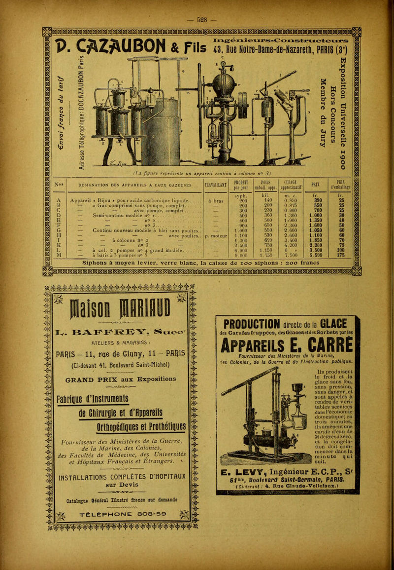 V. C*Z£UBOJf & Fils Ingénievirs-Construoteurs 43, Rue Notre-Dame-de-Nazareth, PARIS (,3e) \ ~ < La figure représente un appareil continu à colonne no 3) Nos DÉSIGNATION DES APPAREILS A EAUX GAZEUSES TRAVAILLANT PRODUIT par jour JOUIS cmbil). appr. CUBAGE approximatif PRIX PRIX d'emballage sypli. kil. m. c. fr. fr. A Appareil « Bijou * pour acide carbonique liquide à bras 200 140 0.850 390 25 B — à Gaz comprimé sans pompe, complet... . — 200 200 O.Sfô 550 25 C — — avec pompe, complet — 300 230 0.900 700 25 D — Semi-continu modèle n° r 400 360 1.300 1.000 30 E — — — no 2 600 500 1.900 1 350 40 F — — — no 3 900 650 2.300 1.600 50 G — Continu nouveau modèle à bâti sans poulies.. —, 1.000 550 2.600 1.050 60 H — — — — avec poulies.. p. moteur 1.100 530 2.600 1.100 60 I — — à colonne no 2 — 1 .300 620 3.400 1.850 70 K — — — n® 3 — — 2.500 750 4.200 2.200 75 L 6.000 1.150 6 » 3.500 100 M — à bâtis à 3 pompes n® 5 - — 9.000 1.750 7.500 5.500 175 Siphons à moyen levier, verre blanc, la caisse de 100 siphons : 200 francs * Maison niRIflUl BA^PRBY, Suce RTELIERS & MRGflSIflS : PARIS - 11, ïae de Glaoy, il - PARIS (Ci-devant 41, Boulevard Saint-Michel) §- PRODUCTION directe de la GLACE des Carafesfrappées, desGlacesetdesSorbets parles Appareils E. CARRE Fournisseur des Ministères de la Marine, 'les Colonies, de la Guerre et de l'Instruction publique. GRAND PRIX aux Expositions Faùrique d’instruments de Cliirurgle et d’Hppareils Orthopédiques et Prothétiques Fournisseur des Ministères de la Guerre, de la Marine, des Colonies, des Facidtés de Médecine, des Universités et Hôpitaux Français et Étrangers. ' Ils produisent le froid et la glace sans feu, sans pression, sans danger, et sont appelés à rendre de véri- tables services dans l’économie domestique; en trois minutes, ils amènent une carafe d’eau de 30 degrés à zéro, et la congéla- tion doit com- mencer dans la minute qui suit. INSTALLATIONS COMPLÈTES D'HOPITAUX sur Devis E. LEVY, Ingénieur E.C.P., Sr Sfbl‘, Boulevard Saint-Germain, PARIS. < Ci-devant: 4. Raa Claude-Vellefaux.) Catalogue Général Illustré franco sur demande ; -TÉLÉPHONE: 808-59 ■