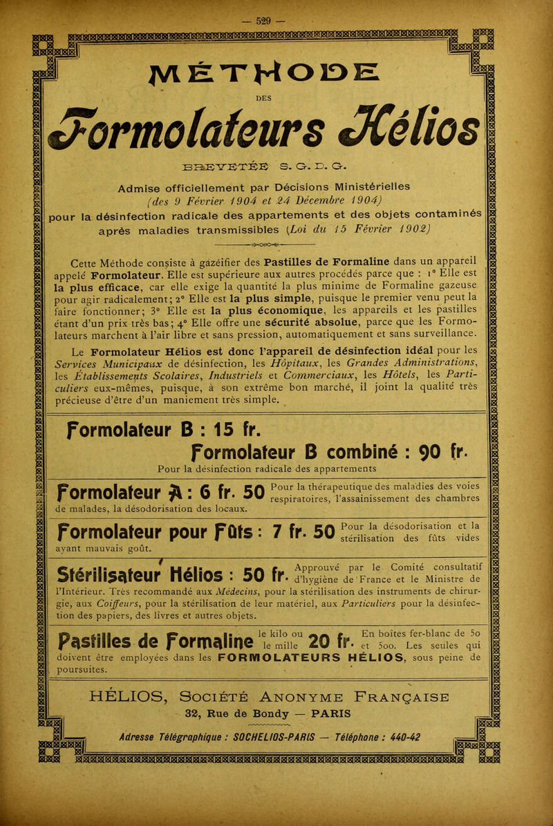 Méthode DES J'ormolafeurs JCélios S. Or. JD. Or. 39 Admise officiellement par Décisions Ministérielles (des 9 Février 1904 et 24 Décembre 1904) pour la désinfection radicale des appartements et des objets contaminés après maladies transmissibles [Loi du 15 Février 1902) Cette Méthode consiste à gazéifier des Pastilles de Formaline dans un appareil appelé Formolateur. Elle est supérieure aux autres procédés parce que : i° Elle est la plus efficace, car elle exige la quantité la plus minime de Formaline gazeuse pour agir radicalement; 2° Elle est la plus simple, puisque le premier venu peut la faire fonctionner; 3° Elle est la plus économique, les appareils et les pastilles étant d’un prix très bas; \° Elle offre une sécurité absolue, parce que les Formo- lateurs marchent à l’air libre et sans pression, automatiquement et sans surveillance. Le Formolateur Hélios est donc l’appareil de désinfection idéal pour les Services Municipaux de désinfection, les Hôpitaux, les Grandes Administrations, les Établissements Scolaires, Industriels et Commerciaux, les Hôtels, les Parti- culiers eux-mêmes, puisque, à son extrême bon marché, il joint la qualité très précieuse d’être d’un maniement très simple. Formolateur B : 15 fr. Formolateur B combiné : 90 fr. Pour la désinfection radicale des appartements Formolateur 6 fr 50 ^°ur^at*i^raPeut^ue^esma^a^^es^esvo'es de malades, la désodorisation des locaux. respiratoires, l’assainissement des chambres Formolateur pour Fûts : 7 fr. 50^“^!: ayant mauvais goût. St’ *1 t H 'l#* • CA f Approuvé par le Comité consultatif DTerill5c|ieUr neilOS • OU ir* d’hygiène de France et le Ministre de l’Intérieur. Très recommandé aux Médecins, pour la stérilisation des instruments de chirur- gie, aux Coiffeurs, pour la stérilisation de leur matériel, aux Particuliers pour la désinfec- tion des papiers, des livres et autres objets. g1*, -agi j _ h ■ le kilo ou r En boîtes fer-blanc de 5o Pastilles de formaline ie mine 20 fr. et s00 Les seules qui doivent être employées dans les FO RIVI O L AT EU R S HÉLIOS, sous peine de poursuites. HELIOS, Société Anonyme Française 32, Rue de Bondy — PARIS w Adresse Télégraphique : SOCHEL/OS-PARIS — Téléphone : 440-42 ■ - •Là'-