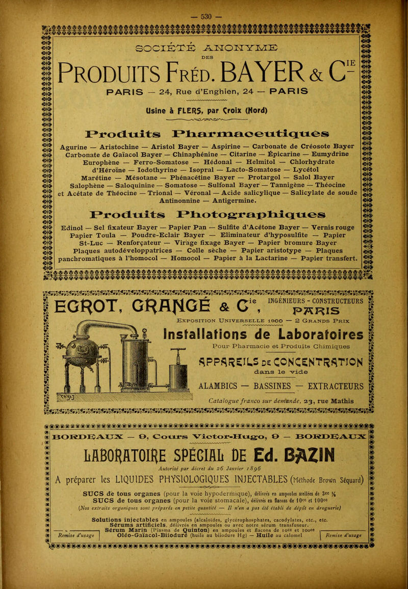 «te «te «te ^•vsr «te «te «te «te «te «te «te «te ®*Y<y «te «te 'srsT «te «te ^SrST «te «te société jlkoktyiwIe: DES Produits Fréd. BAYER & C- PARIS — 24, Rue d’Enghien, 24 — PARIS Usine à FLERS, par Çroix (Hord) Produits Pharmaceutiques Agurine — Aristochine — Aristol Bayer — Aspirine — Carbonate de Créosote Bayer Carbonate de Gaïacol Bayer — Chinaphénine — Citarine — Épicarine — Eumydrine Europhène — Ferro-Somatose — Hédonal — Helmitol — Chlorhydrate d’Héroïne — Iodothyrine — Isopral — Lacto-Somatose — Lycétol Marétine — Mésotane — Phénacétine Bayer — Protargol — Salol Bayer Salophène — Saloquinine — Somatose — Sulfonal Bayer — Tannigène — Théocine et Acétate de Théocine — Trional — Véronal — Acide salicylique — Salicylate de soude Antinonnine — Antigermine. Produits Photographiques Edinol — Sel fixateur Bayer — Papier Pan — Sulfite d’Acétone Bayer — Vernis rouge Papier Toula — Poudre-Eclair Bayer — Eliminateur d’hyposulfite — Papier St-Luc — Renforçateur — Virage fixage Bayer — Papier bromure Bayer Plaques autodéveloppatrices — Colle sèche — Papier aristotype — Plaques panchromatiques à l’homocol — Homocol — Papier à la Lactarine — Papier transfert. «te «te «te 1 EGROT, GHRfiQÛ & C\ « Exposition Universelle 1900 — 2 Grands Prix Installations de Laboratoires Pour Pharmacie et Produits Chimiques spp^reils de concentration | dans le vide ALAMBICS - BASSINES - EXTRACTEURS g ■ *& Catalogue franco sur demande, 23, rue Mathis g ®l « ® ®l lie c* I ® (g ® (g ® !» m ® I « tg i BORDEAUX — 9, Cours Viotor-Hugo, O BORDEÎAÜX LABORATOIRE SPÉGIAL BE Ed. B^ZIN Autorisé par décret du 26 Janvier l8g6 A préparer les LIQUIDES PHYSIOLOGIQUES INJECTABLES (Méthode Brovjn Séquard) SUCS de tous organes (pour la voie hypodermique), délivrés en ampoules scellées de 3CC % SUCS de tous organes (pour la voie stomacale), délivrés en flacons de 10cc et 100cc [Nos extraits organiques sont préparés en petite quantité — Il rien a pas été établi de dépôt en droguerie) Solutions injectables en ampoules (alcaloïdes, glycérophosphates, cacodylates, etc., etc. Sérums artificiels, délivrés en ampoules ou avec notre sérum transfuseur. Sérum Marin (Plasma de Quinton) en ampoules et flacons de iocc et iooce Oléo-Gaïacol-Biioduré (huile au biiodure Hg) — Huile au calomel Remise d’usage Remise d'usage ®® ®|Si»'»®® g g)® g)g)(g)®(g) g'®» g«gX»8'®(»«i(»»’WW'^'W®(|!XSX»g)®gXiXi;.g ®®®®®*Xg)®®>«i®®«)<»«>«><g®