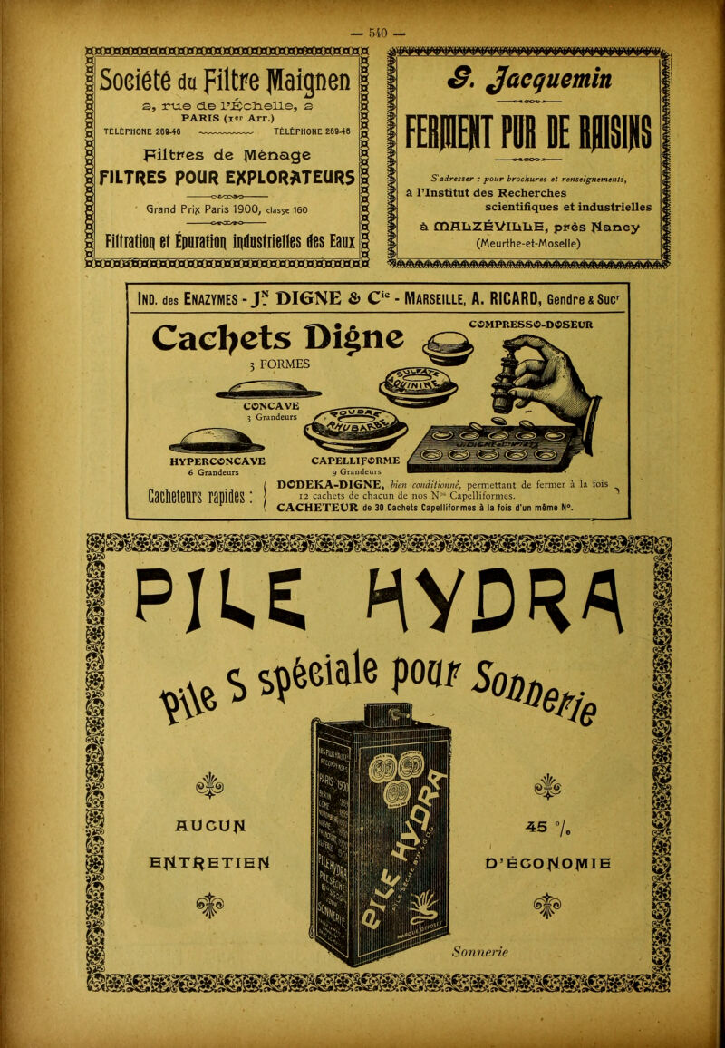 ’wijwsiv.W'T 1 ' — 540 — Société da filtre JVIaignen s, ru.© d.e l’IÊctielle, 3 PARIS (ier Arr.) TÉLÉPHONE 269-46 TÉLÉPHONE 269-46 Filtres de JVIènage FILTRES POUR EXPLORATEURS —oc/ooao— Grand Prijc Paris 1900, classe 160 Filtratioq et Épuration industrielles des Eaux HSïOS^èDbDcDcD S. Jacquemin FERjnENT PÜRDE BRISIKS S'adresser : pour brochures et renseignements, à l’Institut des Recherches scientifiques et industrielles à DQH.IiZÉVlIiIiE, pt*ès l'ianey (Meurthe-et-Moselle) m m Ind. des Enazymes - J1? DIGNE & Cie - Marseille, A. RICARD, Gendre &Sucr Cachets Digne COMPRESSO-DOSEUR 3 FORMES CONCAVE 3 Grandeurs HYPERCONCAVE 6 Grandeurs CAPELLIFORME 9 Grandeurs ÎDODEKA-DIGNE, bien conditionné, permettant de fermer à la fois 12 cachets de chacun de nos N°s Capelliformes. CACHETEUR de 30 Cachets Capelliformes à la fois d’un même N°. PIU HYDRA W S sçècialepoap W -RUCUfi B^Tf^HTIEFl - ... J J» a.