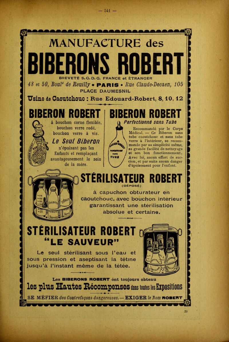 MANUFACTURE des BIBERONS ROBERT! BREVETÉ S.G. D. G. FRANCE et ÉTRANGER Ë 48 et 50, Boul* de Reuilly • PARIS • Rue Claude-Decaen, 105 § PLACE DAUMESNIL | Usine do Caoutchouc : Hue Edouard-Robert, 8,10, 12 £ BIBERON ROBERT BIBERON ROBERT à bouchon corne flexible, bouchon verre rodé, bouchon verre à vis. Le Seul Biberon n’épuisant pas les Enfants et remplaçant avantageusement le sein de la mère. Perfectionné sans Tube Recommandé, par le Corps Médical. — Ce Biberon sans tube caoutchouc et sans tube verre à l'intérieur, se recom- mande par sa simplicité même, sa grande facilité de nettoyage et son bon fonctionnement. Avec lui, aucun effort de suc- cion, et par suite aucun danger d’épuisement pour l’enfant. STERILISATEUR ROBERT (DÉPOSÉ) à capuchon obturateur en caoutchouc, avec bouchon intérieur garantissant une stérilisation absolue et certaine. STÉRILISATEUR ROBERT “LE SAUVEUR” Le seul stérilisant sous l’eau et sous pression et aseptisant la tétine jusqu’à l’instant même de la tétée. Les BIBERONS ROBERT ont toujours obtenu les plus Hautes Récompenses dans toutes les Expositions —•■•••— SE MÉFIER des Contrefaçons dangereuses. —EXIGER le Nom robert 20