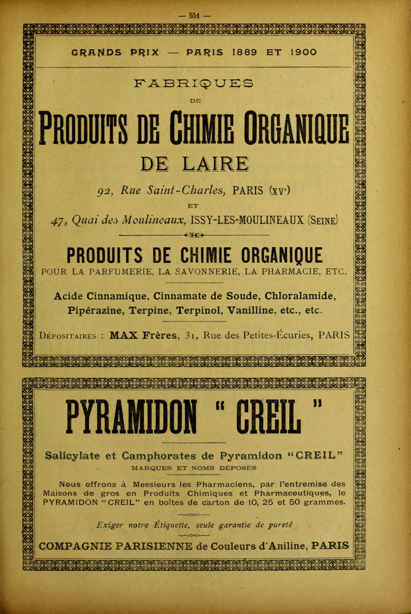 s? ksi i m g* hS? m 4 ks tÿ* P P P II ksi fSZj ks Ssfê m GRANDS PRIX Pilais 1889 ET 1900 P'JXBFYICPT.JKS DE PRODUITS DE CHIMIE ORGANIQUE DE LAIE! g 2, Rue Saint-Charles, PARIS (XVe) ET 47, Quai deô Moulineaux, ISSYmLEShMOULINEAUX (Seine) 4S03#'— PRODUITS DE CHIMIE ORGANIQUE POUR LA PARFUMERIE, LA SAVONNERIE, LA PHARMACIE, ETC. Acide Cinnamique, Cinnamate de Soude, Chloralamide, Pipérazine, Terpine, Terpinol, Vanilline, etc., etc. Dépositaires : MAX Frères, 3i, Rue des Petites-Écuries, PARIS P ksi É II m &SI m 4 il PÏRÂMIDON ■ CRE1L ” rTipiior-a tes d!« MARQUES ET NOMS DEPOSES a «GREIL1 Nous offrons à Messieurs les Pharmaciens, par l’entremise des Maisons de gros en Produits Chimiques et Pharmaceutiques, le PYRAMIDON “CREIL” en boîtes de carton de 10, 25 et 50 grammes. Exiger notre Etiquette, seule garantie de pureté COMPAGNIE PARISIENNE de Couleurs d’Aniline, PARIS