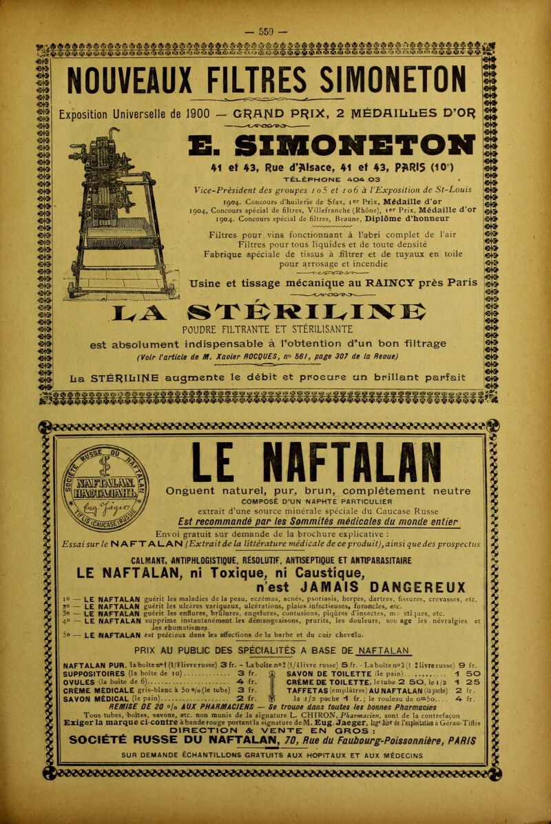 «49 «43 <543 «43 «43 «43 <543 «43 «49 «43 JBjÜ| 'BT? «43 «43 «43 «43 «43 «43 «43 «43 «43 «43 'SV? «43 r? «43 «43 «43 «43 «43 «43 w? «43 «43 NOUVEAUX FILTRES S1M0NET0N Exposition Universelle de 1900 - Gî^fljMD P^I*, 2 JVIÉDAIIiliES D’Of* G. SI3HOMETON 41 et 43, Rue d’JUsace, 41 et 43, PJARI5 <10 ) TÉLÉPHONE 404 03 • Vice-Président des groupes io5 et 106 à l’Exposition de St-Louis 1904. Concours d'huilerie de Sfax, 1er Prix, Médaille d’or 1904, Concours spécial de filtres, Villefranche (Rhône), l«r Prix, Médaille d'or 1904. Concours spécial de filtres, Beaune, Diplôme d’honneur Filtres pour vins fonctionnant à l’abri complet de l’air Filtres pour tous liquides et de toute densité Fabrique spéciale de tissus à fi'ltrer et de tuyaux en toile pour arrosage et incendie Usine et tissage mécanique au RAINCY près Paris S TÙK II VI X I v POUDRE FILTRANTE ET STÉRILISANTE 543 UA est absolument indispensable à l’obtention d’un bon filtrage (Voir l’article de M. Xavier ROCQUES, n° 56/, page 307 de ta Revue) lia STÉHIM^IE augmente le débit et procure un brillant parfait NAFTALAN Onguent naturel, pur, brun, complètement neutre COMPOSÉ D’UN NAPHTE PARTICULIER extrait d’une source minérale spéciale du Caucase Russe Est recommandé par les Sommités médicales du monde entier Envoi gratuit sur demande de la brochure explicative : Essai sur le NAFT ALAN (Extrait de la littérature médicale de ce produit),ainsi que des prospectus CALMANT, ANTIPHLOGISTIQUE, RÉSOLUTIF, ANTISEPTIQUE ET ANTIPARASITAIRE LE NAFTÂLAN, ni Toxique, ni Caustique, n’est JAMAIS DANGEREUX 10 — LE NAFTALAN guérit les maladies delà peau, eczémas, acnés, psoriasis, herpès, dartres, fissures, crevasses, etc, 20 — LE NAFTALAN guérit les ulcères variqueux, ulcérations, plaies infectieuses, furoncles, eic. 3® — LE NAFTALAN guérit les enflures, brûlures, engelures, contusions, piqûres d'insectes, mo stiques, etc. 40 — LE NAFTALAN supprime instantanément les démangeaisons, prurits, les douleurs, sou âge les névralgies et Jes rhumatismes. 5o — LE NAFTALAN est précieux dans les affections de la barbe et du cuir chevelu. PRIX AU PUBLIC DES SPÉCIALITÉS A BASE DE NAFTALAN NAFTALAN PUR, laboîten»! (1/8 livre russe) 3 fr. - La boite n°2 (1/4 livre russe) 5 fr. - La boîte n» 3 (I 21ivrerusse) 9 fr. SUPPOSITOIRES (la boite de 10) 3 fr. OVULES (la boite de 6) A fr. CRÈME MÉDICALE gris-blanc à 5oo/0(le tube) 3 fr. SAVON MÉDICAL (le pain) 2 fr. SAVON DE TOILETTE (le pain)... CRÈME DE TOILETTE, letube 2 50, le 1/8 TAFFETAS (emplâtres) AU NAFTALAN (lapoche) la 1/2 poche -1 fr. ; le rouleau de om5o... . REMISE DE 20 °/o AUX PHARMACIENS — Se trouve dans toutes tes bonnes Pharmacies Tous tubes, boîtes, savons, etc. non munis de .la signature L- CHIRON, Pharmacien, sont de la contrefaçon Exiger la marque ci-contre à bande-rouge portant la signature deM. Eug. Jaeger, Ingr-Dirx de l’exploitation à Gé'rau-Tifli s DIRECTION & VENTE EN GROS : SOCIÉTÉ RUSSE DU NAFTALAN, 70, Rue du Faubourg-Poissonnière, PARIS SUR DEMANDE ÉCHANTILLONS GRATUITS AUX HOPITAUX ET AUX MÉDECINS
