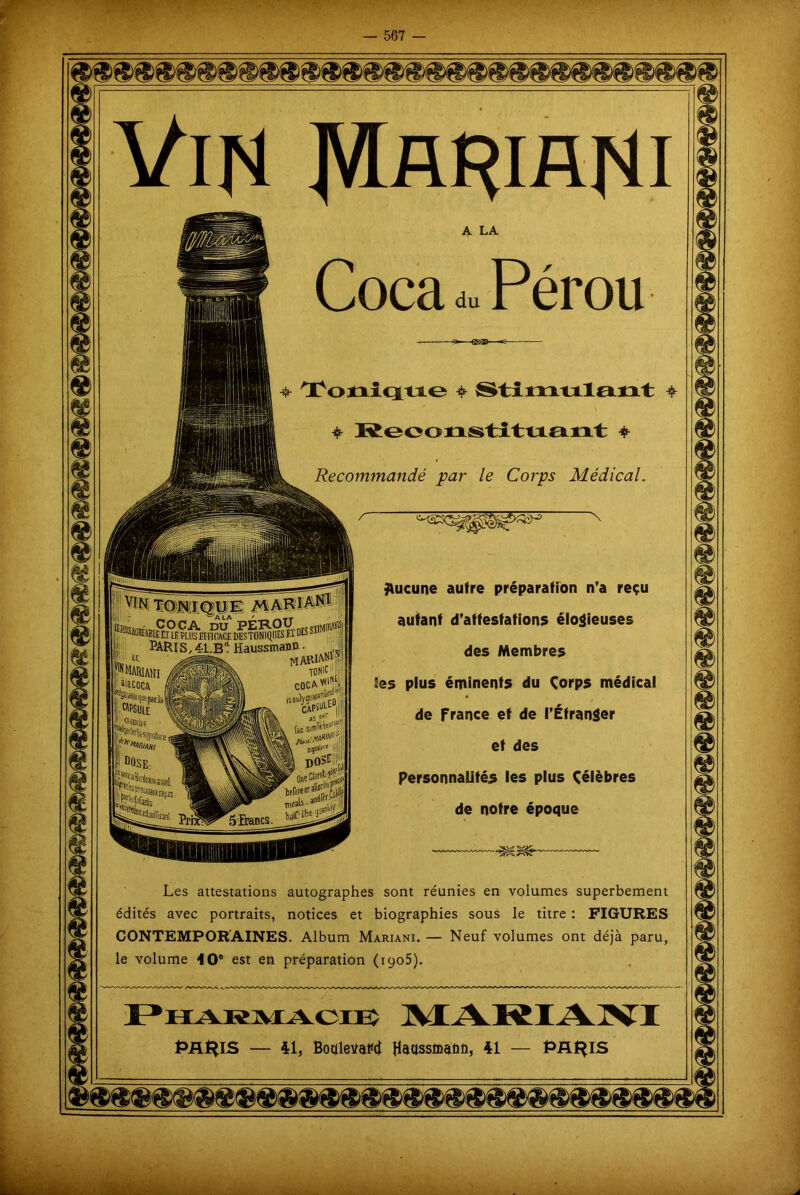 Recommandé par le Corps Médical JUicune autre préparation n’a reçu autant d’attestations élogieuses viN TONIQUE MARIANI Il ®®4SRÉJBtE El LF. PLUS EFFICACE DUSTONIQIIES Fl DES ï. PARIS,41.B1! IiaussmaD». !*'■« Æh H bsjkhi x des Membres Ses plus éminents du Corps médical de france et de l'Étranger Personnalités les plus Célèbres de notre époque 5 Francs Les attestations autographes sont réunies en volumes superbement édités avec portraits, notices et biographies sous le titre : FIGURES CONTEMPORAINES. Album Mariani. — Neuf volumes ont déjà paru, le volume 4 0° est en préparation (iyo5). — 41, Boaletfaftt Haassmafifi, 41 —