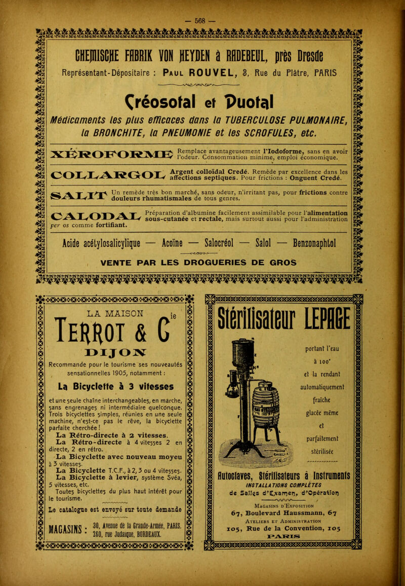 4$ 48 48 48 gMiÉiÉÉÉÉiiiiiÉüÉiiiÈÉ^ CHEJIlISCJiE FflBRIK VON REYDEN à RHDEBEBL, près Dresde Représentant-Dépositaire : Paul ROUVEL, 3, Rue du Plâtre, PARIS m 48 48 48 4| m 48 48 48 48 48 48 Çréosotal et puofal Médicaments les plus efficaces dans la TUBERCULOSE PULMONAIRE, la BRONCHITE, la PNEUMONIE et les SCROFULES, etc. TET'lV'Të^ € hTï^1^* T RemPlace avantageusement l’Iodoforme, sans en avoir J l’odeur. Consommation minime, emploi économique. -y ^ y-» y-^y Argent colloïdal Credé. Remède par excellence dans les affections septiques. Pour frictions : Onguent Credé. y fAfA Un remède très bon marché, sans odeur, n’irritant pas, pour frictions contre A douleurs rhumatismales de tous genres. Ty Pr^Parat'on d’albumine facilement assimilable pour l’alimentation per os comme fortifiant. sous-cutanée et rectale, mais surtout aussi pour l’administration Acide acétylsalicylique — Acoïne — Salocréol — Salol — Benzonaphtol VENTE PAR LES DROGUERIES DE GROS mmm L.A MAIS O K ie Terrot & G DIJON Recommande pour le tourisme ses nouveautés sensationnelles 1905, notamment : La Bicyclette à 3 vitesses et une seule chaîne interchangeables, en marche, sans engrenages ni intermédiaire quelconque. Trois bicyclettes simples, réunies en une seule machine, n’est-ce pas le rêve, la bicyclette parfaite cherchée ! La Rétro-directe à 2 vitesses. La Rétro-directe à 4 vitesses 2 en directe, 2 en rétro. La Bicyclette avec nouveau moyeu à 3 vitesses. La Bicyclette T.C.F., à 2, 3 ou 4 vitesses- La Bicyclette à levier, système Svéa, 5 vitesses, etc. Toutes bicyclettes du plus haut intérêt pour le tourisme. Le catalogue est envoyé sur tonte demande UiricTuc. 30, Avenue de la Granûe-Armée, PARIS. MAUAtMIW . 260_ m Mai|R muu v -$ 9 v * V i* 9 ♦J* ♦I4 9 V 9 •è es $ ï 9 V $ 9 V 9 i* à 8180^18080888080808! ^ ->Qf»gt»>e3i j^jgBogæigcaB^^ ❖' es portant l’eau à ioo' et la rendant automatiquement fraîche glacée même et parfaitement stérilisée Autoclaves, Stérilisateurs à instruments INSTALLATIONS COMPLÈTES de Salles d’E^arrjer), d’Opératïorç Magasins d'Exposition 67, Boulevard Haussmann, 67 Ateliers et Administration 105, Rue de la Convention, 105