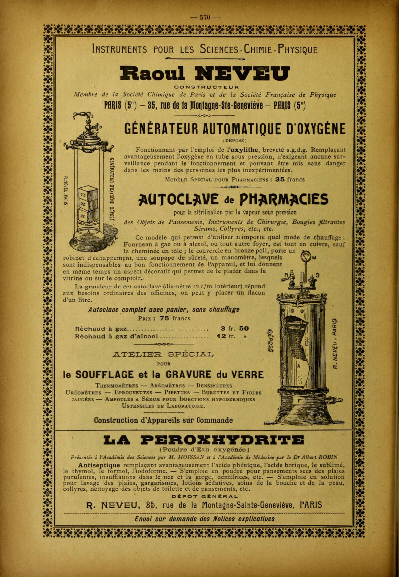 m hh hh hh hh hh hh hh A HH hh Ht hh HH HH HH A HH HH HH HH HH HH HH & & $ $ HH HH HH HH HH hh hh HH HH hh hh k hh hh hh HH HH HH HH HH HH HH HH A A A HH A HH HH HH HH HH ?*>• HH s> HH Instruments four les Sciences -Chimie - Physique Raoul NEVEU CONSTRUCTEUR Membre de la Société Chimique de Paris et de la Société Frayiçaise de Physique PARIS (5e) - 35, rue île la pioutague-Ste-Beneviève - PARIS (5e) GÉNÉRATEUR AUTOMATIQUE D OXYGÈNE (DÉPOSÉ) Fonctionnant par l’emploi de l’oxylithe, breveté s.g.d.g. Remplaçant avantageusement l’oxygène en tube sous pression, n’exigeant aucune sur- veillance pendant le fonctionnement et pouvant être mis sans danger dans les mains des personnes les plus inexpérimentées. Modèle Spécial pour Pharmaciens : 35 francs AUTOCLAVE de PHARMACIES pour la stérilisation par la vapeur sous pression des Objets de Pansements, Instruments de Chirurgie, Bougies filtrantes ' Sérums, Collyres, etc., etc. Ce modèle qui permet d’utiliser n’importe quel mode de chauffage : Fourneau à gaz ou à alcool, ou tout autre foyer, est' tout en cuivre, sauf la cheminée en tôle ; le couvercle en bronze poli, porte un robinet d’échappement, une soupape de sûreté, un manomètre, lesquels M sont indispensables au bon fonctionnement de l’appareil, et lui donnent en même temps un aspect décoratif qui permet de le placer dans la vitrine ou sur le comptoir. La grandeur de cet autoclave (diamètre i2 c/m intérieur) répond aux besoins ordinaires des officines, on peut y placer un flacon d’un litre. Autoclaoe complet aoec panier, sans chauffage Prix: 75 francs Réchaud à gaz 3 fr. Réchaud à gaz d’alcool 12 fr. 50 le SOUFFLAGE et la GRAVURE du VERRE Thermomètres — Aréomètres — Densimètres Uréomètres — Eprouvettes — Pipettes — Burettes et Fioles jaugées — Ampoules a Sérum pour Injections hypodermiques Ustensiles de Laboratoire. Construction d’Appareils sur Commande (Poudre d’Eau oxygénée) Présentée à l’Académie des Sciences par M. MOISSAN et à l’Académie de Médecine par le Dr Albert ROBIN Antiseptique remplaçant avantageusement l’acide phénique, l’acide borique, le sublimé, le thymol, le formol, l’iodoforme. — S'emploie en poudre pour pansements secs des plaies purulentes, insufflations dans le nez et la gorge, dentifrices, etc. — S’emploie en solution pour lavage des plaies, gargarismes, lotions sédatives, soins de la bouche et de la peau, collyres, nettoyage des objets de toilette et de pansements, etc. DÉPÔT GÉNÉRAL ^EVETJ, 35, rue de la Montagne-Sainte-Geneviève, PARIS Enooi sur demande des Nolices explicatioes HH 3F* St m