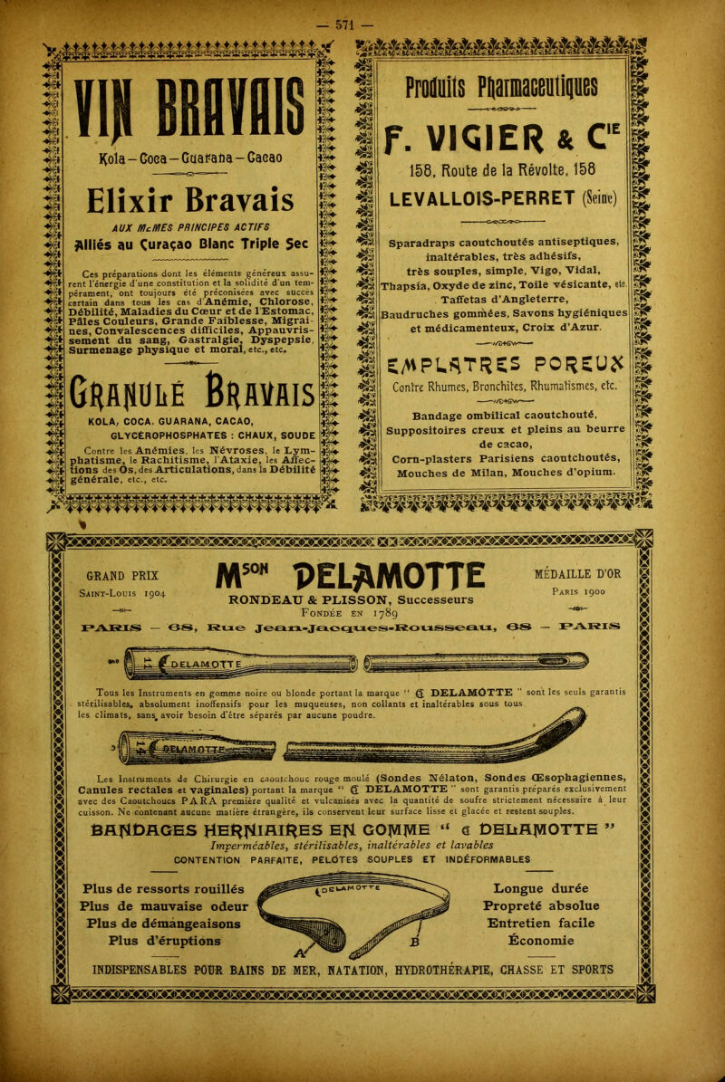 II) tBIIIIS Kola - Coea - Gaa^afia - Gaeao Elixir Brayais AUX Mc MES PRINCIPES ACTIFS Alliés au Çuraçao Blanc Triple Sec Ces préparations dont les éléments généreux assu- rent l’énergie d'une constitution et la solidité d’un tem- pérament, ont toujours été préconisées avec succès certain dans tous les cas d Anémie, Clllorose, Débilité, Maladies du Cœur et de 1 Estomac, Pâles Couleurs, Grande Faiblesse, Migrai- nes, Convalescences difficiles, Appauvris- sement du sang, Gastralgie, Dyspepsie, Surmenage physique et moral, etc., etc. GwuitÉ Bravais KOLA, COCA, GUARANA, CACAO, GLYCÉROPHOSPHATES : CHAUX, SOUDE Contre les Anémies, les Névroses, le Lym- phatisme, le Rachitisme, l'Ataxie, les Affec- tions des Os, des Articulations, dans la Débilité générale, etc., etc. m- ïSv m- ES*- 1?^- m- m- 13#- 4: lak wy m4 üSy T m- j*. m- aaA Wy “o'T ■*> 41 ^8 $5 £8 « Produits Ptiaimaceiiiips F. VICIER * C,E 158, Route de la Révolte, 158 LEVALLOIS-PERRET Sparadraps caoutchoutés antiseptiques inaltérables, très adhésifs, très souples, simple, Vigo, Vidal, Thapsia, Oxyde de zinc, Toile vésicante, etc Taffetas d’Angleterre, Baudruches gommées, Savons hygiéniques et médicamenteux. Croix d’Azur. E/MPWTFîeS POREUX Contre Rhumes, Bronchites, Rhumatismes, etc, v/D+GVv^—- Bandage ombilical caoutchouté, Suppositoires creux et pleins au beurre de cacao, Corn-plasters Parisiens caoutchoutés, Mouches de Milan, Mouches d’opium. m » » » £fr Sfr Sfr Sfr Sfr m Sfr Sfr Sfr Sfr \<ük GRAND PRIX Saint-Louis 1904 PARIS — 14 Si, MS0H PEL^MOTTE RONDEAU & PLISSON, Successeurs Fondée en 1789 Rue jeati-Jaoques-Roussea.u, MEDAILLE D'OR Paris 1900 -t©v- 08 — PARIS Tous les Instruments en gomme noire ou blonde portant la marque ■* Q DELAMÛTTE ” sont les seuls garantis stérilisables, absolument inoffensifs pour les muqueuses, non collants et inaltérables sous tous les climats, sans# avoir besoin d’être séparés par aucune poudre. Les Instruments de Chirurgie en caoutchouc rouge moulé (Sondes Nélaton, Sondes Œsophagiennes, Canules rectales et vaginales) portant la marque “ 6 DELAMOTTE  sont garantis préparés exclusivement avec des Caoutchoucs PARA première qualité et vulcanisés avec la quantité de soufre strictement nécessaire à leur cuisson. Ne contenant aucune matière étrangère, ils conservent leur surface lisse et glacée et restent souples. BANDAGES HBf*TiIAlHES EJSL GO^E “ e DEIiRJVIOTTE » Imperméables, stérilisables, inaltérables et lavables CONTENTION PARFAITE, Plus de ressorts rouillés Plus de mauvaise odeur Plus de démangeaisons Plus d’éruptions INDEFORMABLES Longue durée Propreté absolue Entretien facile Économie INDISPENSABLES POUR BAINS DE MER, NATATION, HYDROTHERAPIE, CHASSE ET SPORTS