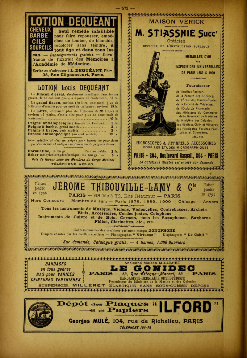 LOTION DEQUEANT CHEVEUX BARBE CILS SOURCILS Seul remède infaillible pour faire repousser, empê- cher de tomber, de blanchir, recolorer sans teindre, à tout âge et dans tous les cas. — Renseignements gratuits. — Envoi franco de l’Extrait des Mémoires à l’Académie de Médecine. | Ecrire ou s’adresser à L. DEQUÉANT.Ph*'», | 38, Rue Glignancourt, Paris. IiOTiOJi Louis DEQUÉHNT Le Flacon d'essai, absolument insuffisant dans les cas graves. Il ne contient que 4 à 5 jours de traitement.. '5 lr. Le grand flacon, environ 1/2 litre, contenant plus de 6 flacons d’essai et pour un mois de traitement environ 25 fr. Le Litre, contenant plus de 2 flacons de 25 francs et environ i5 petits, c’est-à-dire pour plus de deux mois de traitement 45 fr. Peigne antialopécique (Homme ou Femme).. 6 fr. Peigne à barbe, grand modèle 3 » Peigne à barbe, petit modèle 3 » Brosse antialopécique (un seul modèle) 12 » Bien spécifier si c’est un peigne pour homme ou pour dame que L’on désire et indiquer la dimension du peigne à barbe. Formiatine, les 20 gr. Prix au public 2 fr. Ether mélhylchlorhydroformique, les 100 gr. — 5 » Prix de faoeur pour tes Membres du Corps Médical TÉLÉPHONE 429.87 MAISON VÉRICK M. STIA5SHIE Suce Opticien OFFICIER DE L’INSTRUCTION PUBLIQUE MÉDAILLES D'OR AUX EXPOSITIONS UNIVERSELLES DE PARIS 1889 & 1900 Fournisseur de l’Institut Pasteur, de la Faculté des Sciences, de l’École des Hautes-Études, de la Faculté de Médecine, de l’École de Pharmacie, des Ministères du Commerce, de la Querre et de la Marine, du Ministère des Colonies, des Hôpitaux Civils et Militaires, ides Principales Facultés Fran- 3 çaises et Étrangères, etc., etc, MICROSCOPES A APPAREILS ACCESSOIRES POUR LES ÉTUDES MICROGRAPHIQUES PARIS - 204, Boulevard üaspail, 204 - PARIS Le Catalogue illustré est enooyé sur demande Maison fondée en 1790 JËffOIVIE T}lIBOUUILIiE-M]V[Y & G îe Maison fondée PARIS — 68 bis à 72, Rue Réaumur — PARIS en l79° Hors Concours — Membre du Jury — Paris 1878, 1889, 1900 — Chicago — Anvers Tous les instruments de Musique, Violons, Violoncelles, Contrebasses, Archets Etuis, Accessoires, Cordes justes, Colophane Instruments de Cuivre et de Bois, Cornets, tous les Saxophones, Saxhorns Flûtes, Clarinettes, etc., etc. COÉ-0ÎO3 Concessionnaires des machines parlantes marque/ZONOPHONE Disques chantés par les meilleurs artistes — Phonographes u Virtuose — Diaphragmes “ Le Cahit 99 Sur demande, Catalogue gratis. — 4 Usines, 1.000 Ouoriers *tttttt±±±±±l±±±±±±±ttttt****+-t-+***++*»»*»+******»»*i-**-fr****»»* BANDAGES i Ancienne Maison.MILLERET en tous genres I Ll ES GONIDEC CEINTURES VENTRIÈRES BANDAGISTE-HERNIÂIRE ORTHOPÉDISTE Fournisseur du Ministère de la Marine et des Colonies SUSPENSOIR MILLERET ÉLASTIQUE SANS SOUS-CUISSE DÉPOSÉ Déi3Ôt xles Plaques U 11 F Q H —-æ et Papiers I La w U 11 U jj Georges MULE, 104, rue de l^iehelieu, PRt^lS TÉLÉPHONE 156-76 /TTTTTTTTTX