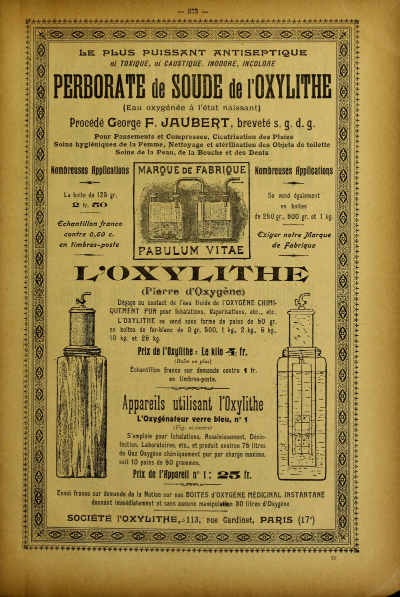 Ï*E pkUS PUISSENT ANTISEPTIQUE ni TOXIQUE, ni CAUSTIQUE, INODORE, INCOLORE PERBORATE de SOUDE de l'OXYLITHE (Eau oxygénée à l’état naissant) Procédé George p. JAÜBEf^T, breveté s. g, d. g. Pour Pansements et Compresses, Cicatrisation des Plaies Soins hygiéniques de la Femme, Nettoyage et stérilisation des Objets de toilette Soins de la Peau, de la Bouche et des Dents Nombreuses Applications La boîte de 125 gr. S fr. 50 ■échantillon franco contre 0,60 c. en timbres-poste MARQUE DE FABRIQUE PABULUM V1TAE Nombreuses Applications Se vend également en boîtes de 250 gr., 500 gr. et 1 kg. éxiger notre f/îarque de fabrique ((Pierre d’Oxygdne) Dégage au contact de l'eau froide de l'OXYGÈME CHIMI- QUEMENT PUR pour Inhalations, Vaporisations, etc., etc. L'OXYLITHE se vend sous forme de pains de 50 gr. en boîtes de fer-blanc de 0 gr. 500, 1 kg., 2 kg., 5 kg., 10 kg. et 25 kg. Prix de l’Oxylitbe : Le kilo ^ fr. (Boîte en plus) Échantillon franco sur demande contre 1 fr. en timbres-poste. Appareils utilisant l’Oxylithe L’Oxygénafeur verre bleu, n° 1 (Fig. ci-contre) S'emploie pour Inhalations, Assainissement, Désin- fection, Laboratoires, etc., et produit environ 75 litres de Gaz Oxygène chimiquement pur par charge maxima, soit 10 pains de 50 grammes. Prix de l’Appareil n° i : ss fr. Envoi franco sur demande de la Notice sur nos BOITES d'OXYGÉNE MÉDICINAL INSTANTANÉ donnant immédiatement et sans aucune manipulation 30 litres d'Oxygène SOCIÉTÉ l5OXVliITHE^113,- ne Cabinet, PRIAIS (17e) m i 8 m