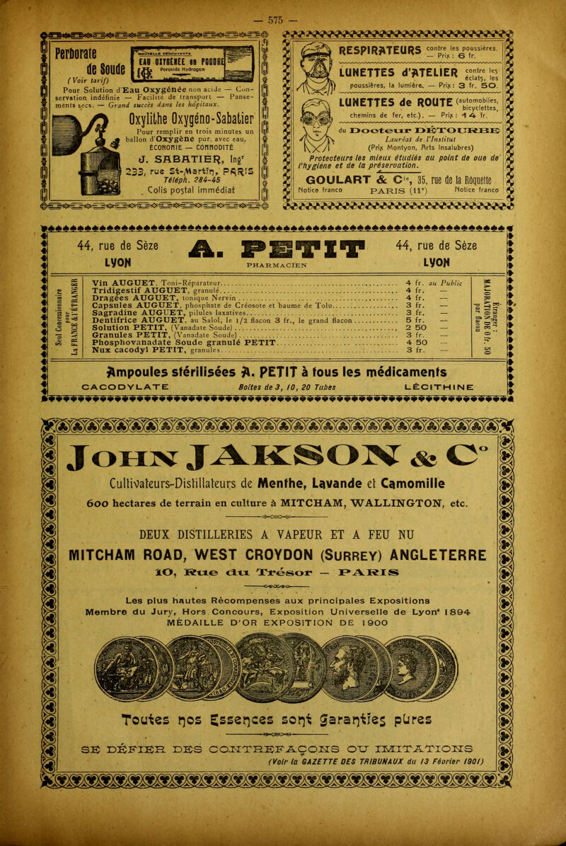ioJmu« otoou Perliorate y „ . CAD OITGtKÉE (S POUDRE Q6 OOUQG PcroxldeHydroocn ( Voir tarif) Pour Solution d'Eau Oxygénée non acide — Con- servation indéfinie — Facilité de transport — Panse- ments secs. — Grand succès dans les hôpitaux. Oxylithe Oxygéno- Sabatier Pour remplir en trois minutes un ballon d'Oxygène pur, avec eau. ÉcoNoniE — connoDiTÉ J. SABATIER, Inf 233, rue St-^artïn, P^RtS Té lép h. 284-45 Colis postal immédiat RESPIRATEURS çontre^les^oussières. LUNETTES d’ATELIER poussières, la lumière^ — Prijc : 3 fr. 50. LUNETTES de ROUTE (automobiles, chemins de fer, etc.). — Prijc : -1 4 fr. du Docteur DÉTOURBB Lauréat de l’Institut (Prijc Montyon, Rrts Insalubres) Protecteurs les mieux étudiés au point de oue de l'hygiène et de la préservation. GOULART & Cie, 35, rue de la Roquette Motice franco PARIS (11e) Notice franco TM»***»**»***»*»»**»**»*»»»»»****»»»****»»*»»*»»»»****»»***!»»*»*»* « 4\ « 4 4 4 4 : 4 4 4) 4 4j 4 4 4 4 4 4 «i; 4 41 4 4j 44, rue de Sèze LyoN Am SPH^IT PHARMACIEN 44, rue de Sèze LyoN » 4 4 4 4 : 4 4 4 4 4, 4 4 4 4 4 4 4 =14 4 4 4 4 Vin AUGIJET. Toni-Réparateur 4 fr. au Public Tridigestif AUGUET, granulé ; 4 fr. — Dragées AUGUET, tonique Nervin 4 fr. Capsules AUGUET, phosphate de Créosote et baume de Tolu ; 3 fr. — Sagradine AUGUET, pilules laxatives 3 fr. — Dentifrice AUGUET, au Salol, le 1/2 flacon 3 fr., le grand flacon 5 fr. — Solution PETIT, (Vanadate Soude) 2 50 — Granules PETIT, (Vanadate Soude) 3 fr. — Phosphovanadate Soude granulé PETIT 4 50 Nux cacodyl PETIT, granules 3 fr. — Ampoules stérilisées PETIT à tous les médicaments CACODYLATE Boites de 3, !0, 20 Tubes LÉCITHINE Cullivateurs-Dislillalcurs de Menthe, Lavande et Camomille 600 hectares de terrain en culture à MITCHAM, WALLINGTON, etc DEUX DISTILLERIES A VAPEUR ET A FEU NU MITCHAM ROAD, WEST CROYDON (SuRREY) ANGLETERRE IO, jfitue du Trésor — PAR IS Les plus hautes Récompenses aux principales Expositions Membre du Jury, Hors Concours, Exposition Universelle de Lyon* 1894 MÉDAILLE D’OR EXPOSITION DE 1900 COJ^XRBKAÇOJSTS O TJ IMIXATTOIIS (Voir la GAZETTE OES TRIBUNAUX du 13 Fécrier 1901)