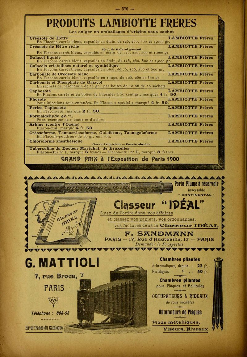 PRODUITS LAMBIOTTE FRERES Les exiger en emballages d’origine sous cachet Créosote de Hêtre LAMBIOTTE En Flacons carrés bleus, capsulés en étain, de 125, 25o, 5oo et 1,000 gr. Créosote de Hêtre riche LAMBIOTTE 20 ®/0 cl© Gaïacol garanti En Flacons carrés bleus, capsulés en étain de 123, 25o, 5oo et r,ooo gr. Gaïacol liquide LAMBIOTTE En Flacons carrés bleus, capsulés en étain, de 125, 25o, 5oo et 1,000 gr. Gaïacols cristallisés naturel et synthétique LAMBIOTTE En Flacons carrés bleus, capsulés en bleu, de 75, 1 25, 25o et 5oo gr. Carbonate de Créosote blanc En Flacons carrés bleus, capsulés en rouge, de 125, 25o et 5oo gr. Carbonate et Phosphate de Gaïacol LAMBIOTTE En sachets de parchemin de 25 gr., par boîtes de 10 ou de 20 sachets. Taphosote LAMBIOTTE En Flacons carrés et en boîtes de Capsules à 5o centigr., marqués 4 fr. 50. Phosote LAMBIOTTE Pour injections sous-cutanées. En Flacon « spécial » marqué 4 fr. 50. Perles Taphosote En Flacon-étui marqué 2 fr. 50. Formaldéhyde 40 °/„ Pure, exempte de métaux et d’acides. Arhine (contre l’Ozène) Flacon-étui, marqué 4 fr. 50. Créosoforme, Tannocréosoforme, Gaïaforme, Tannogaïaforme En Flacons-poudriers de 5o gr. environ. Chloroforme anesthésique % Garanti supérieur — Pureté absolue Tuberculine du Docteur Maréchal, de Bruxelles Flacon-étui n° 1, marqué 6 francs — Flacon-étui n° II, marqué 8 francs. PRIK à B’Exposîfion de Paris 1900 ¥ Téléphone : 808-98 Envoi franco du Catalogue; 1 ,'ii, iAAAAAAAAilAAA^ikAAAAAAAAAAAAAAAAA> A Æmm 1  Porte-Plume à réservoir G. MATTIOLI 1, pue Broea, ^ WW