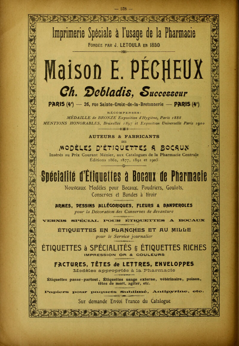 Imprimerie Spéciale à l’usage de la Pharmacie Fondée par J. LETOULA en 1850 -es©- Maison E.PÉCflEÜX Ch. 2)e6ladis, Successeur P^lRIS (4e) — 26, me Sdûte-CMiX-Eie-la-Btfetoûiieihe — PJlRIS (4e) RÉCOMPENSES: MÉDAILLE de BRONZE Exposition d'Hygiène, Paris 1888 MENTIONS HONORABLES, Bruxelles 18g 7 et Exposition Universelle Paris igoo AUTEURS & FABRICANTS DES /WODÈL.SS D’ÉTIQUETTES A SOCflU* Insérés au Prix Courant Ménier, aux Catalogues de la Pharmacie Centrale Éditions 1862, 1877, 1891 et 1905 d'Ellaueltes à Bon de Pharmaele Nouveaux Modèles pour Bocaux, Poudriers, Goulots, Conserves et Bandes à tiroir ■w iM'WV/W- ' ' r ARMES, DESSINS ALLÉGORIQUES, FLEURS & BANPEROLES pour la Décoration des Conserves de devanture VBHNIfS SPÉCIAL, POUR ÉTIQUETTES A. BOCAUX ÉTIQUETTES EJSt PliA^CHES ET AU tVUItllE pour le Service journalier ÉTIQUETTES à SPÉCIALITÉS g ÉTIQUETTES RICHES IMPRESSION OR & COULEURS FACTURES, TÊTES de LETTRES, ENVELOPPES Modèles appropriés à la. F3aa.rm.a.cie Étiquettes passe-partout, Étiquettes usage externe, vétérinaire, poison, têtes de mort, agiter, etc. Papiers pour paquets Sublimé, Antipyrine, ©to. Sur demande Envoi Franco du Catalogue