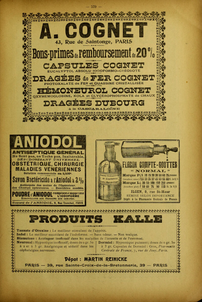 A. COGNET 43, Rue de Saintonge, PARIS EUCALYPTOL ABSOLU IODOFORMO-CRËOSOTÉ OXYHEMOGLOBINE, KOLA et GLYCEROPHOSPHATE de CHAUX ANTISEPTIQUE GENERAL, Ne Sent pas, ne Tache pas. Inaltérable, DÉSODORISANT UNIVERSEL OBSTÉTRIQUE, CHIRURGIE MALADIES VÉNÉRIENNES Solution commerciale au 1/100\ Savon Bactéricide a rAniodol a 2 % Antisepsie des mains de l’Opérateur, des Champs opératoires. — Dentifrice modèle. POUDRE d’MIODOL™TœSiESÏm' Échantillons aux Médecins sur demande. Société de l’ANIODOL. 9, Rue Tronchet, PARIS. Marque \J) 15 20 30 50 60 75 grammes (bouchon cœur) (33 33 35 37 45 50 55 60fr- le 0/0 Marque LC 30 50 100 150 250 grammes (bouchon plat) ( 50 60 75 90 MO fr* 0/0 ILGEN, 9, rue St-Maur REMISE SELON IMPORTANCE Dépôt à la Pharmacie Centrale de France PRODUITS Tannate d’Orexine : Le meilleur stimulant de l’appétit. Iodol : Le meilleur succédané de l’iodoforme. — Sans odeur. — Non toxique. Bismutose : Astringent inoffensif dans les maladies de l'intestin et de l’estomac. Neuronal : Hypnotique inoffensif; doses de o gr. 5o à 2 et à 3 gr. Analgésique et sédatif dans les céphalalgies, nerveuses. Dormiol : Hypnotique puissant; doses de o gr. 5o à 3 gr. Capsules de Dormiol : Gros, Pharmacie Centrale de France, 7, rue de Jouy, Paris. PRHIS Dépôt : MARTIN REINICKE 39, htte Sainte-Croix-de-la-Bretormerie, 39 «V $ <S> $> & t