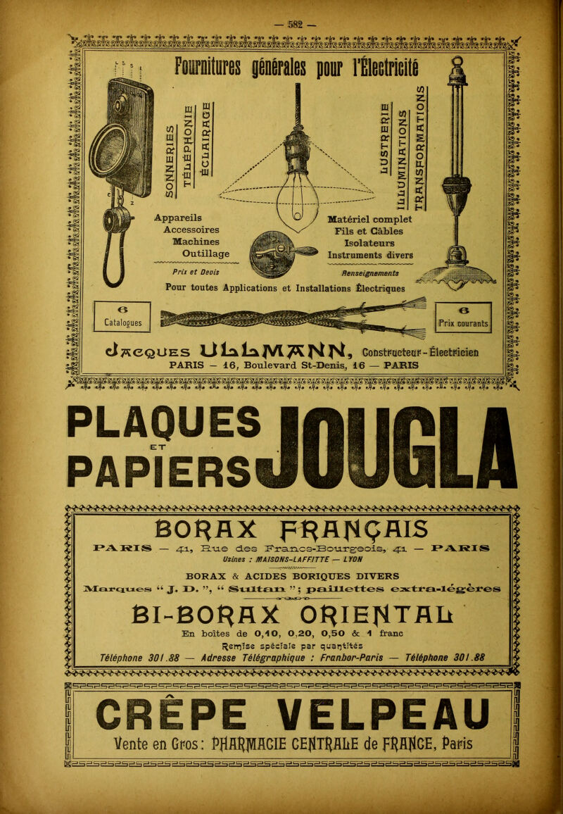 Fournitures pour l'Électricité tu Appareils Accessoires Machines Outillage Prix et Deois W Matériel complet Fils et Gables Isolateurs Instruments divers Renseignements Pour toutes Applications et Installations Électriques 6 Catalogues O Prix courants d^eQUEs iJ Là la JVl JK JNl ^, CoÈstPaeteaF - ÉleetFieieû PARIS — 16, Boulevard St-Denis, 16 — PARIS PLAQUES PAPIERS BORAX FRANÇAIS PARIS — 41, Hne des Francs-Bourgeois, 41 — PARI S Usines : MAISONS-LAFFITTE — LYON BORAX & ACIDES BORIQUES DIVERS Marques 44 J. 1 >. ”, 44 Sultan ” ; paillettes extra-légères OÎ*IE^TJUi En boîtes de 0,10, 0,20, 0,50 & 1 franc f^errjîse spéciale par quantités Téléphone 301.88 — Adresse Télégraphique : Franbor-Paris — Téléphone 301.88 CREPE VELPEAU Vente en Gros: PflfflflMCIE CENTRALE de FRANCE, Paris fev